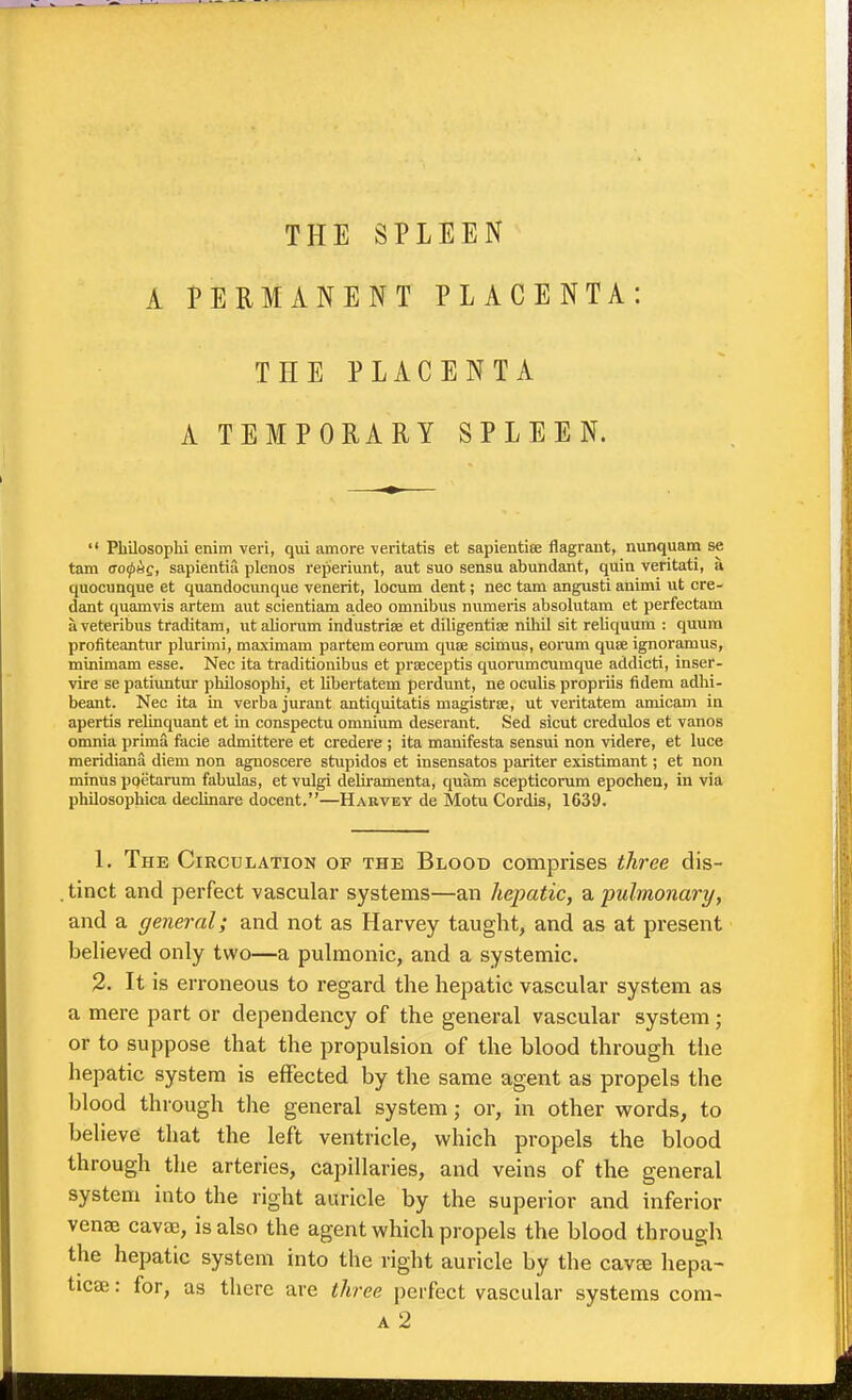 THE SPLEEN A PERMANENT PLACENTA: THE PLACENTA A TEMPORARY SPLEEN. Pbilosophi enim veri, qui amore yeritatis et sapientise flagrant, nunquam se tarn ao(pss, sapientia plenos reperiunt, aut suo sensu abundant, quia veritati, a quocunque et quandocunque venerit, locum dent; nec tarn angusti auimi ut cre- dant quamvis artem aut scientiam adeo omnibus numeris absoliitam et perfectam aveteribus traditam, utaliorum industrise et diligentijE nihil sit reliquum : quum profiteantur plurimi, maximam partem eorum quse scimus, eorum quse ignoramus, minimam esse. Nec ita traditionibus et prseceptis quorumcumque addicti, inser- vire se patiuntur pbilosophi, et Ubertatem perdunt, ne ocvdis propriis fidem adhi- beant. Nec ita in verba jurant antiquitatis magistrce, ut veritatem amicam in apertis relinquant et in conspectu omnium deserant. Sed sicut credulos et vanos omnia prima facie admittere et credere ; ita manifesta sensui non videre, et luce meridiana diem non agnoscere stupidos et insensatos pariter existimant; et non minus poetarum fabulas, et vulgi deliramenta, quam scepticonim epochen, in via philosophica declinare docent.—Harvey de Motu Cordis, 1639. 1. The Circulation of the Blood comprises three dis- .tinct and perfect vascular systems—an hepatic, ^pulmonary, and a general; and not as Harvey taught, and as at present believed only two—a pulmonic, and a systemic. 2. It is erroneous to regard the hepatic vascular system as a mere part or dependency of the general vascular system; or to suppose that the propulsion of the blood through the hepatic system is effected by the same agent as propels the blood through the general system; or, in other vs^ords, to believe that the left ventricle, which propels the blood through the arteries, capillaries, and veins of the general system into the right auricle by the superior and inferior vense cava;, is also the agent which propels the blood through the hepatic system into the right auricle by the cavee hepa- ticse: for, as there are three perfect vascular systems com-