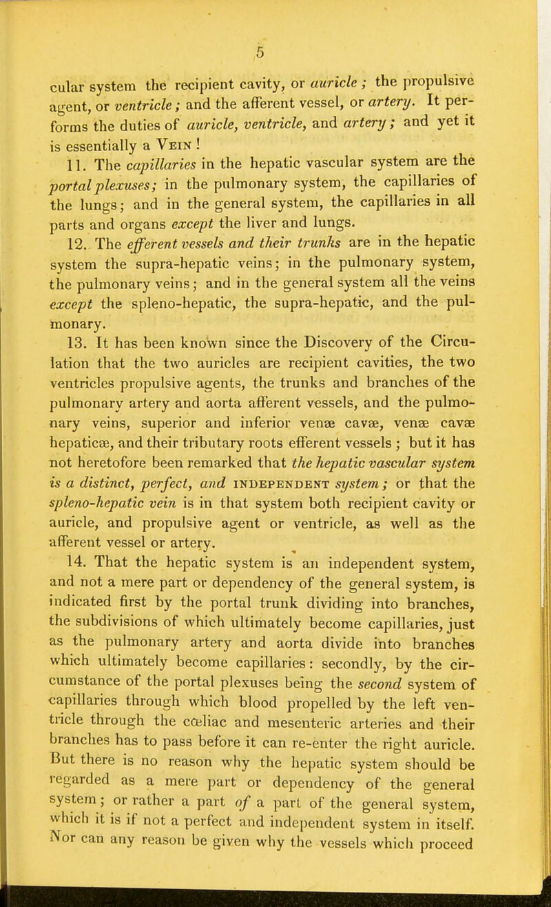 cular system the recipient cavity, or auricle ; the propulsive agent, or ventricle ; and the afferent vessel, or artery. It per- forms the duties of auricle, ventricle, and artery ; and yet it is essentially a Vein ! 11. The capillaries in the hepatic vascular system are the portal plexuses; in the pulmonary system, the capillaries of the lungs; and in the general system, the capillaries in all parts and organs except the liver and lungs. 12. The efferent vessels and their trunks are in the hepatic system the supra-hepatic veins; in the pulmonary system, the pulmonary veins; and in the general system all the veins except the spleno-hepatic, the supra-hepatic, and the pul- monary. 13. It has been known since the Discovery of the Circu- lation that the two auricles are recipient cavities, the two ventricles propulsive agents, the trunks and branches of the pulmonary artery and aorta afferent vessels, and the pulmo- nary veins, superior and inferior venae cavae, venae cavae hepaticae, and their tributary roots efferent vessels ; but it has not heretofore been remarked that the hepatic vascular system is a distinct, perfect, and independent system ; or that the spleno-hepatic vein is in that system both recipient cavity or auricle, and propulsive agent or ventricle, as well as the afferent vessel or artery. 14. That the hepatic system is an independent system, and not a mere part or dependency of the general system, is indicated first by the portal trunk dividing into branches, the subdivisions of which ultimately become capillaries, just as the pulmonary artery and aorta divide into branches which ultimately become capillaries: secondly, by the cir- cumstance of the portal plexuses being the second system of capillaries through which blood propelled by the left ven- tricle through the coaliac and mesenteric arteries and their branches has to pass before it can re-enter the right auricle. But there is no reason why the hepatic system should be regarded as a mere part or dependency of the general system; or rather a part of a pari of the general system, which it is if not a perfect and independent system in itself. Nor can any reason be given why the vessels which proceed