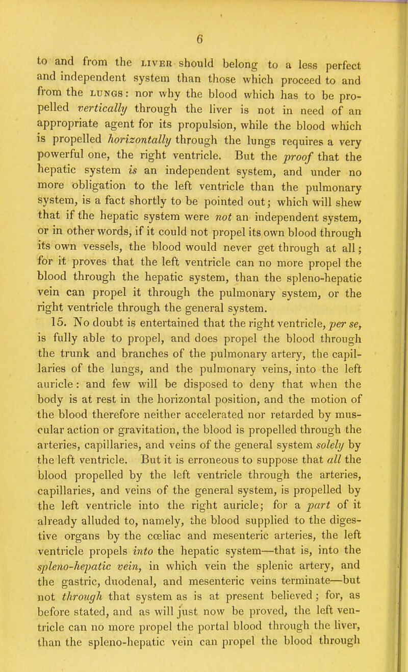 to and from the LivEn should belong to a less perfect and independent system than those which proceed to and from the lungs : nor why the blood which has to be pro- pelled vertically through the liver is not in need of an appropriate agent for its propulsion, while the blood which is propelled horizontally through the lungs requires a very powerful one, the right ventricle. But the proof that the hepatic system is an independent system, and under no more obligation to the left ventricle than the pulmonary system, is a fact shortly to be pointed out; which will shew that if the hepatic system were not an independent system, or in other words, if it could not propel its own blood through its own vessels, the blood would never get through at all; for it proves that the left ventricle can no more propel the blood through the hepatic system, than the spleno-hepatic vein can propel it through the pulmonary system, or the right ventricle through the general system. 15. No doubt is entertained that the right ventricle, per se, is fully able to propel, and does propel the blood through the trunk and branches of the pulmonary artery, the capil- laries of the lungs, and the pulmonary veins, into the left auricle: and few will be disposed to deny that when the body is at rest in the horizontal position, and the motion of the blood therefore neither accelerated nor retarded by mus- cular action or gravitation, the blood is propelled through the arteries, capillaries, and veins of the general system solely by the left ventricle. But it is erroneous to suppose that all the blood propelled by the left ventricle through the arteries, capillaries, and veins of the general system, is propelled by the left ventricle into the right auricle; for a part of it already alluded to, namely, the blood supplied to the diges- tive organs by the cceliac and mesenteric arteries, the left ventricle propels into the hepatic system—that is, into the spleno-hepatic vein, in which vein the splenic artery, and the gastric, duodenal, and mesenteric veins terminate—but not through that system as is at present believed; for, as before stated, and as will just now be proved, the left ven- tricle can no more propel the portal blood through the liver, than the spleno-hepatic vein can propel the blood through