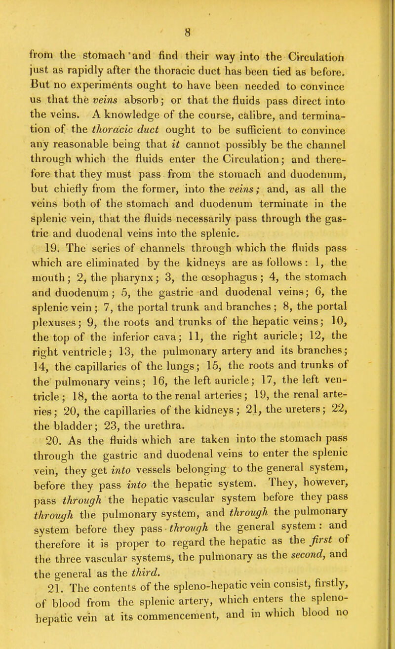 from the stotnach'and find their way into the Circulation just as rapidly after the thoracic duct has been tied as before. But no experiments ought to have been needed to convince us that the veins absorb; or that the fluids pass direct into the veins. A knowledge of the course, calibre, and termina- tion of the thoracic duct ought to be sulEcient to convince any reasonable being that it cannot possibly be the channel through which the fluids enter the Circulation; and there- fore that they must pass from the stomach and duodenum, but chiefly from the former, into the veins; and, as all the veins both of the stomach and duodenum terminate in the splenic vein, that the fluids necessarily pass through the gas- tric and duodenal veins into the splenic. 19. The series of channels through which the fluids pass which are eliminated by the kidneys are as follows : 1, the mouth; 2, the pharynx; 3, the oesophagus; 4, the stomach and duodenum ; 5, the gastric and duodenal veins; 6, the splenic vein; 7, the portal trunk and branches ; 8, the portal plexuses; 9, the roots and trunks of the hepatic veins; 10, the top of the inferior cava; 11, the right auricle; 12, the right ventricle; 13, the pulmonary artery and its branches; 14, the capillaries of the lungs; 15, the roots and trunks of the pulmonary veins; 16, the left auricle; 17, the left ven- tricle ; 18, the aorta to the renal arteries; 19, the renal arte- ries; 20, the capillaries of the kidneys; 21, the ureters; 22, the bladder; 23, the urethra. 20. As the fluids which are taken into the stomach pass through the gastric and duodenal veins to enter the splenic vein, they get into vessels belonging to the general system, before they pass into the hepatic system. They, however, pass through the hepatic vascular system before they pass through the pulmonary system, and through the pulmonary system before they pass through the general system: and therefore it is proper to regard the hepatic as the first of the three vascular systems, the pulmonary as the second, and the general as the third. 21. The contents of the spleno-hepatic vein consist, firstly, of blood from the splenic artery, which enters the spleno- hepatic vein at its commencement, and in which blood no