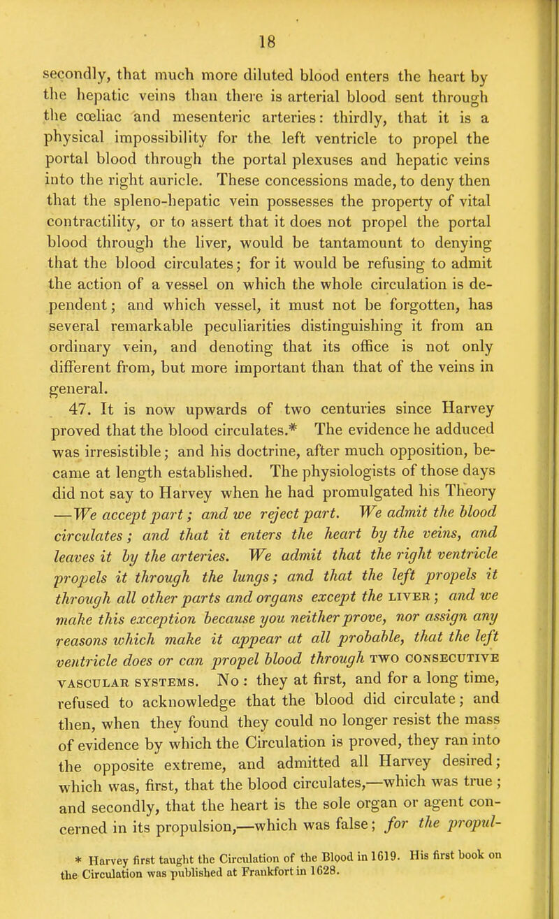 secondly, that much more diluted blood enters the heart by the hepatic veins than there is arterial blood sent through the coeliac and mesenteric arteries: thirdly, that it is a physical impossibility for the left ventricle to propel the portal blood through the portal plexuses and hepatic veins into the right auricle. These concessions made, to deny then that the spleno-hepatic vein possesses the property of vital contractility, or to assert that it does not propel the portal blood through the liver, would be tantamount to denying that the blood circulates; for it would be refusing to admit the action of a vessel on which the whole circulation is de- pendent ; and which vessel, it must not be forgotten, has several remarkable peculiarities distinguishing it from an ordinary vein, and denoting that its office is not only different from, but more important than that of the veins in general. 47. It is now upwards of two centuries since Harvey proved that the blood circulates.* The evidence he adduced was irresistible; and his doctrine, after much opposition, be- came at length established. The physiologists of those days did not say to Harvey when he had promulgated his Theory —We accept part; and we reject part. We admit the blood circulates; and that it enters the heart hy the veins, and leaves it hy the arteries. We admit that the right ventricle propels it through the lungs; and that the left propels it through all other parts and organs except the liver ; and we make this exception because you neither prove, nor assign any reasons which make it appear at all probable, that the left ventricle does or can propel blood through two consecutive VASCULAR systems. No : they at first, and for a long time, refused to acknowledge that the blood did circulate; and then, when they found they could no longer resist the mass of evidence by which the Circulation is proved, they ran into the opposite extreme, and admitted all Har\^ey desired; which was, first, that the blood circulates,—which was true ; and secondly, that the heart is the sole organ or agent con- cerned in its propulsion,—which was false; for the proptd- * Harvey first taught the Circulation of the Bipod in 1619. His first book on the Circulation was published at Frankfort in 1628.