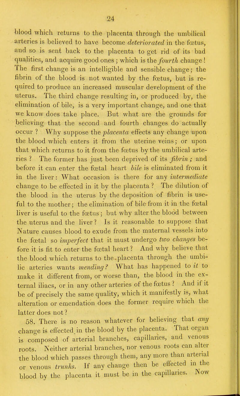 blood which returns to tlie placenta through the umbiHcal arteries is beheved to have become deteriorated in the foetus, and so is sent back to the placenta to get rid of its bad quahties, and acquire good ones ; which is the fourth change ! The first change is an intelligible and sensible change; the fibrin of the blood is not wanted by the foetus, but is re- quired to produce an increased muscular development of the uterus. The third change resulting in, or produced by, the elimination of bile, is a very important change, and one that we know does take place. But what are the grounds for believing that the second and fourth changes do actually occur ? Why suppose the placenta effects any change upon the blood which enters it from the uterine veins; or upon that which returns to it from the foetus by the umbilical arte- ries ? The former has just been deprived of its fibrin ; and before it can enter the foetal heart bile is eliminated from it in the liver: What occasion is there for any intermediate change to be effected in it by the placenta? The dilution of the blood in the uterus by the deposition of fibrin is use- ful to the mother; the elimination of bile from it in the foetal liver is useful to the foetus; but why alter the blood between the uterus and the liver ? Is it reasonable to suppose that Nature causes blood to exude from the maternal vessels into the foetal so imperfect that it must undergo two changes be- fore it is fit to enter the fcetal heart ? And why believe that the blood which returns to the-placenta through the umbi- lic arteries wants mending ? What has happened to it to make it different from, or worse than, the blood in the ex- ternal iliacs, or in any other arteries of the foetus ? And if it be of precisely the same quality, which it manifestly is, what alteration or emendation does the former require v/hich the latter does not? 58. There is no reason whatever for believing that any change is effected, in the blood by the placenta. That organ is composed of arterial branches, capillaries, and venous roots. Neither arterial branches, nor venous roots can alter the blood which passes through them, any more than arterial or venous trunks. If any change then be effected m the blood by the placenta it must be in the capillaries. Now