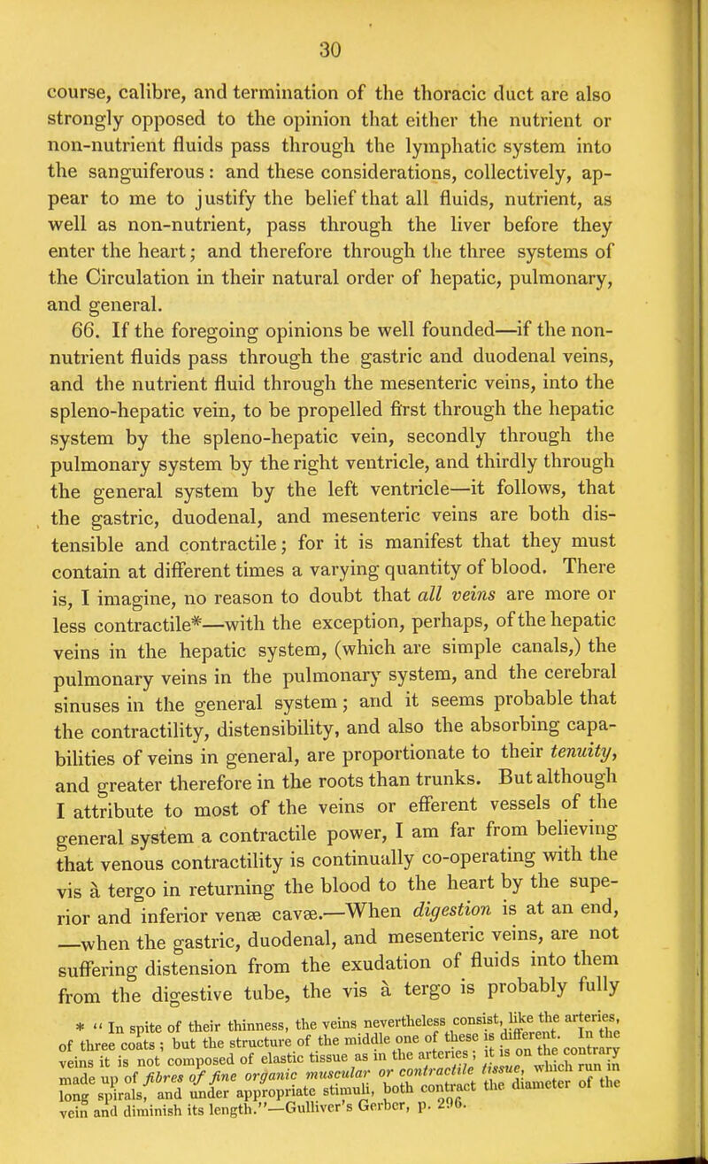 course, calibre, and termination of the thoracic duct are also strongly opposed to the opinion that either the nutrient or non-nutrient fluids pass through the lymphatic system into the sanguiferous: and these considerations, collectively, ap- pear to me to justify the belief that all fluids, nutrient, as well as non-nutrient, pass through the liver before they enter the heart; and therefore through the three systems of the Circulation in their natural order of hepatic, pulmonary, and general. 66. If the foregoing opinions be well founded—if the non- nutrient fluids pass through the gastric and duodenal veins, and the nutrient fluid through the mesenteric veins, into the spleno-hepatic vein, to be propelled first through the hepatic system by the spleno-hepatic vein, secondly through the pulmonary system by the right ventricle, and thirdly through the general system by the left ventricle—it follows, that the gastric, duodenal, and mesenteric veins are both dis- tensible and contractile; for it is manifest that they must contain at different times a varying quantity of blood. There is, I imagine, no reason to doubt that all veins are more or less contractile*—with the exception, perhaps, of the hepatic veins in the hepatic system, (which are simple canals,) the pulmonary veins in the pulmonary system, and the cerebral sinuses in the general system; and it seems probable that the contractility, distensibility, and also the absorbing capa- biUties of veins in general, are proportionate to their tenuity, and greater therefore in the roots than trunks. But although I attribute to most of the veins or efferent vessels of the general system a contractile power, I am far from believing that venous contractility is continually co-operating with the vis a tergo in returning the blood to the heart by the supe- rior and inferior venee cavse.—When digestion is at an end, —when the gastric, duodenal, and mesenteric veins, are not suffering distension from the exudation of fluids into them from the digestive tube, the vis a tergo is probably fully *  In spite of their thinness, the vems nevertheless consist, like the arteries, of three coL ; but the structure of the middle one of these |s J^-ent ^ J J veins it is not composed of elastic tissue as m the arter e , ^ ^^^J^^^^^^^^^^ made up fibres of fine organic muscular or contracMe J^«^r J^Jf; '^^^^^ long spirals, and under appropriate stimuli, both contract the diameter vein and diminish its length.-Gulliver's Gcrbcr, p. 206.