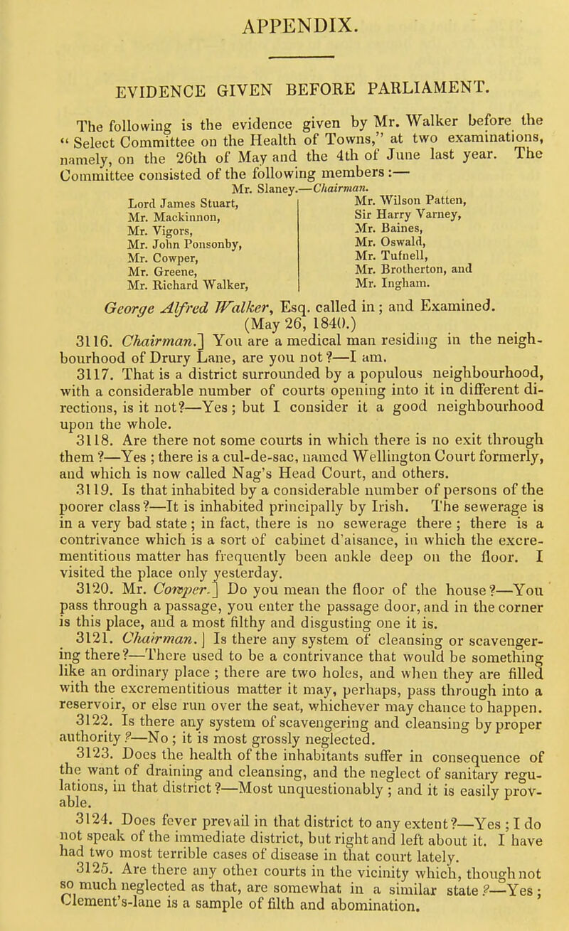 APPENDIX. EVIDENCE GIVEN BEFORE PARLIAMENT. The following is the evidence given by Mr. Walker before the  Select Comtnittee on the Health of Towns, at two examinations, namely, on the 26th of May and the 4th of June last year. The Committee consisted of the following members :— Mr. Slaney.—Chairman. Lord James Stuart, Mr. Mackiiinon, Mr. Vigors, Mr. John Pousonby, Mr. Cowper, Mr. Greene, Mr. Richard Walker, Mr. Wilson Patten, Sir Harry Varney, Mr. Baines, Mr. Oswald, Mr. Tufnell, Mr. Brotherton, and Mr. Ingham. George Alfred Walker^ Esq. called in; and Examined. (May 26, 1840.) 3116. Chairman^ You are a medical man residing in the neigh- bourhood of Drury Lane, are you not ?—I am. 3117. That is a district surroimded by a populous neighbourhood, with a considerable number of courts opening into it in different di- rections, is it not?—Yes; but I consider it a good neighbourhood upon the whole. 3118. Are there not some courts in which there is no exit through them ?—Yes ; there is a cul-de-sac, named Wellington Court formerly, and which is now called Nag's Head Court, and others. 3119. Is that inhabited by a considerable number of persons of the poorer class?—It is inhabited principally by Irish. The sewerage is in a very bad state ; in fact, there is no sewerage there ; there is a contrivance which is a sort of cabinet d'aisance, in which the excre- mentitious matter has frequently been ankle deep on the floor. I visited the place only yesterday. 3120. Mr. Corsper.\ Do you mean the floor of the house?—You pass through a passage, you enter the passage door, and in the corner is this place, and a most filthy and disgusting one it is. 3121. Chairman.] Is there any system of cleansing or scavenger- ing there?—There used to be a contrivance that would be something like an ordinary place ; there are two holes, and when they are filled with the excrementitious matter it may, perhaps, pass through into a reservoir, or else run over the seat, whichever may chance to happen. 3122. Is there any system of scavengering and cleansing by proper authority ?—No; it is most grossly neglected, 3123. Does the health of the inhabitants suffer in consequence of the want of draining and cleansing, and the neglect of sanitary regu- lations, in that district ?—Most unquestionably ; and it is easily prov- able. 3124. Docs fever prevail in that district to any extent?—Yes ; I do not speak of the immediate district, but right and left about it. I have had two most terrible cases of disease in that court lately. 3125. Arc there any othei courts in the vicinity which, though not 80 much neglected as that, are somewhat in a similar state Yes : Clement's-lane is a sample of filth and abomination.