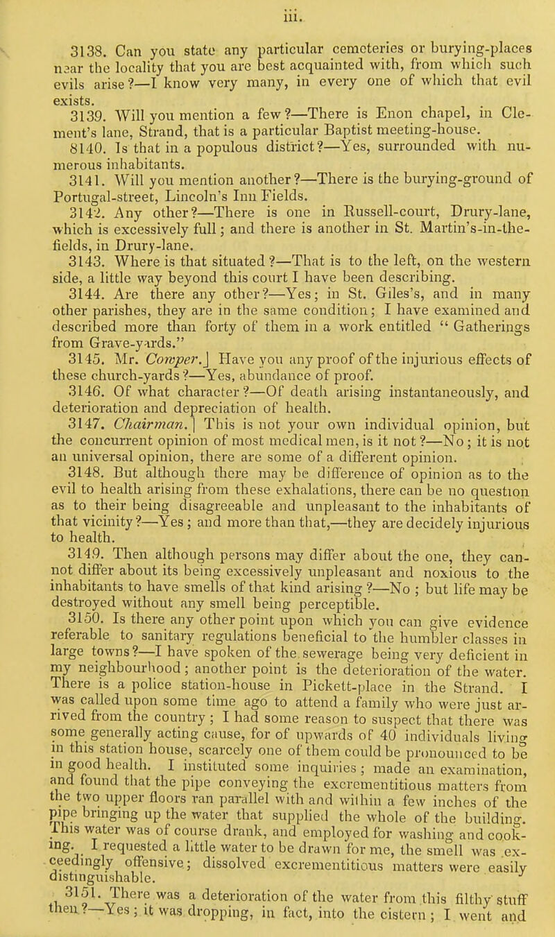 3138. Can you state any particular cemeteries or burying-places mar the locality that you are best acquainted with, from which such evils arise ?—I know very many, in every one of which that evil exists. 3139. Will you mention a few?—There is Enon chapel, in Cle- ment's lane, Strand, that is a particular Baptist meeting-house. 8M0. Is that in a populous district?—Yes, surrounded with nu- merous inhabitants. 3141. Will you mention another?—There is the burying-ground of Portugal-street, Lincoln's Inn Fields. 3142. Any other?—There is one in Russell-court, Drury-lane, which is excessively full; and there is another in St. Martin's-in-the- fields, in Drury-lane. 3143. Where is that situated?—That is to the left, on the western side, a little way beyond this conrt I have been describing. 3144. Are there any other?—Yes; in St. Giles's, and in many other parishes, they are in the same condition; I have examined and described more than forty of them in a work entitled  Gatherings from Grave-y-irds. 3145. Mr. Coivper.j Have you any proof of the injurious effects of these church-yards ?—Yes, abundance of proof. 3146. Of what character?—Of death arising instantaneously, and deterioration and depreciation of health. 3147. Chairman.] This is not your own individual opinion, but the concurrent opinion of most medical men, is it not ?—No; it is not an universal opinion, there are some of a different opinion. 3148. But although there may be difference of opinion as to the evil to health arising from these exhalations, there can be no question as to their being disagreeable and unpleasant to the inhabitants of that vicinity?—Yes; and more than that,—they are decidely injurious to health. 314,9. Then although persons may differ about the one, they can- not differ about its being excessively unpleasant and noxious to the inhabitants to have smells of that kind arising ?—No ; but life may be destroyed without any smell being perceptible. 3150. Is there any other point upon which yon can give evidence referable to sanitary regulations beneficial to'tlie humbler classes in large towns?—I have spoken of the sewerage being very deficient in my neighbourliood; another point is the deterioration of the water. There is a police station-house in Pickett-place in the Strand. I was called upon some time ago to attend a family who were just ar- rived from the country ; I had some reason to suspect that there was some generally acting ciiuse, for of upwards of 40 individuals living in this station house, scarcely one of them could be pronounced to be in good health. I instituted some inquiries; made an examination, and found that the pipe conveying the excrcmentitious matters from the two upper floors ran parallel with and wilhin a few inches of the pipe bringing up the water that supplied the whole of the building, rhis water was of course drank, and employed for washing and cook- ing. I requested a little water to be drawn for me, the smell was ex- ceedingly offensive,; dissolved excrementitious matters were easily distingnishable. ^ deterioration of the water from this filthy stuff then.?—Yes; it was dropping, in fact, into the cistern ; I went and
