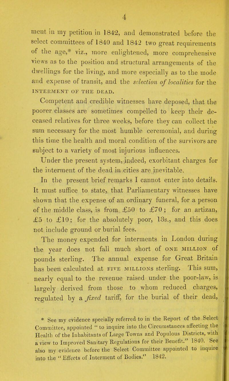 mcnt in my petition in 1842, and demonstrated before the select committees of 1840 and 1842 two great requirements of the age,* viz., more enlightened, more comprehensive views as to the position and structural arrangements of the dwellings for the living, and more especially as to the mode and expense of transit, and the selection of localities for the INTERMENT OF THE DEAD. Competent and credible witnesses have deposed, that the poorer classes are sometimes compelled to keep their de- ceased relatives for three weeks, before they can collect the sum necessary for the most humble ceremonial, and during this time the health and moral condition of the survivors are subject to a variety of most injurious influences. Under the present system, indeed, exorbitant charges for the interment of the dead in cities are inevitable. In the present brief remarks I cannot enter into details. It must suffice to state, that Parliamentary witnesses have shown that the expense of an ordinary funeral, for a person of the middle class, is from £50 to £70; for an artizan, £b to £10; for the absolutely poor, 13s., and this does not include ground or burial fees. The money expended for interments in London during the year does not fall much short of one million of pounds sterling. The annual expense for Great Britain has been calculated at five millions sterling. This sum, nearly equal to the revenue raised under the poor-law, is largely derived from those to whom reduced charges, regulated by a fixed tariff, for the burial of their dead, * See my evidence specially referred to in the Report of the Select Committee, appointed  to inquire into the Circumstances affecting the Health of the Inhabitants of Large Towns and Populous Districts, with a view to Improved Sanitary Regulations for their Benefit. 1840. See also my evidence before the Select Committee appointed to inquire into the  Effects of Interment of Bodies. 1842.