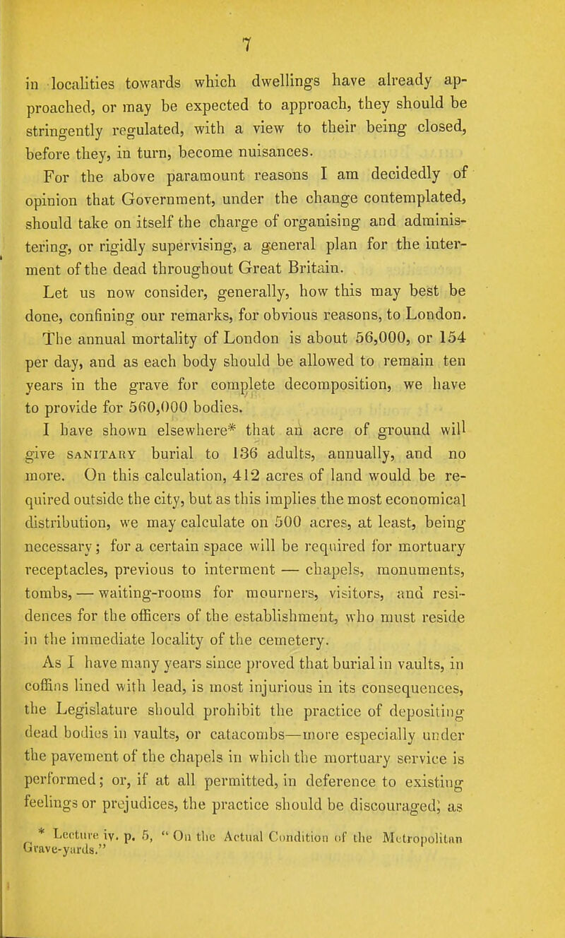 1 in localities towards which dwellings have already ap- proached, or may be expected to approach, they should be stringently regulated, with a view to their being closed, before they, in turn, become nuisances. For the above paramount reasons I am decidedly of opinion that Government, under the change contemplated, should take on itself the charge of organising and adminis- tering, or rigidly supervising, a general plan for the inter- ment of the dead throughout Great Britciin. Let us now consider, generally, how this may best be done, confining our remarks, for obvious reasons, to London. The annual mortality of London is about 56,000, or 154 per day, and as each body should be allowed to remain ten years in the grave for comj)lete decomposition, we have to provide for 560,000 bodies. I have shown elsewhere* that ah acre of ground will give SANITARY burial to 136 adults, annually, and no more. On this calculation, 412 acres of land would be re- quired outside the city, but as this implies the most economical distribution, we may calculate on 500 acres, at least, being necessary; for a certain space will be required for mortuary receptacles, previous to interment — chapels, monuments, tombs, — waiting-rooms for mourners, visitors, and resi- dences for the officers of the establishment, who must reside in the immediate locality of the cemetery. As I have many years since proved that burial in vaults, in coffins lined with lead, is most injurious in its consequences, the Legislature should prohibit the practice of depositing dead bodies in vaults, or catacombs—more especially under the pavement of the chapels in which the mortuary service is performed; or, if at all permitted, in deference to existing feelings or prejudices, the practice should be discouraged; as * Lentiiit! iv. p. 5,  On tlic Actual Condition of the Mctropolitnn Gvave-yiirds. 1