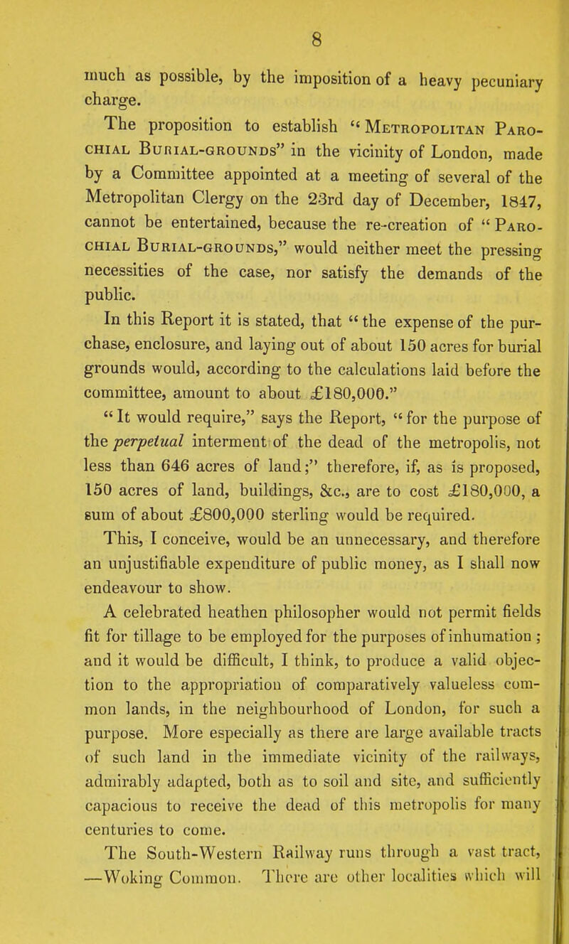 much as possible, by the imposition of a heavy pecuniary charge. The proposition to establish Metropolitan Paro- chial BuniAL-GROUNDs in the vicinity of London, made by a Committee appointed at a meeting of several of the Metropolitan Clergy on the 23rd day of December, 1847, cannot be entertained, because the re-creation of  Paro- chial Burial-grounds, would neither meet the pressing necessities of the case, nor satisfy the demands of the public. In this Report it is stated, that  the expense of the pur- chase, enclosure, and laying out of about 150 acres for burial grounds would, according to the calculations laid before the committee, amount to about £180,000.  It would require, says the Report,  for the purpose of the perpetual interment of the dead of the metropolis, not less than 646 acres of land; therefore, if, as is proposed, 150 acres of land, buildings, &c., are to cost £180,000, a sum of about £800,000 sterling would be required. This, I conceive, would be an unnecessary, and therefore an unjustifiable expenditure of public money, as I shall now endeavour to show. A celebrated heathen philosopher would not permit fields fit for tillage to be employed for the purposes of inhumation ; and it would be difficult, I think, to produce a valid objec- tion to the appropriation of comparatively valueless com- mon lands, in the neighbourhood of London, for such a purpose. More especially as there are large available tracts of such land in the immediate vicinity of the railways, admirably adapted, both as to soil and site, and sufficiently capacious to receive the dead of tins metropolis for many centuries to come. The South-Western Railway runs through a vast tract, —Wokinii Common. There are other localities which will