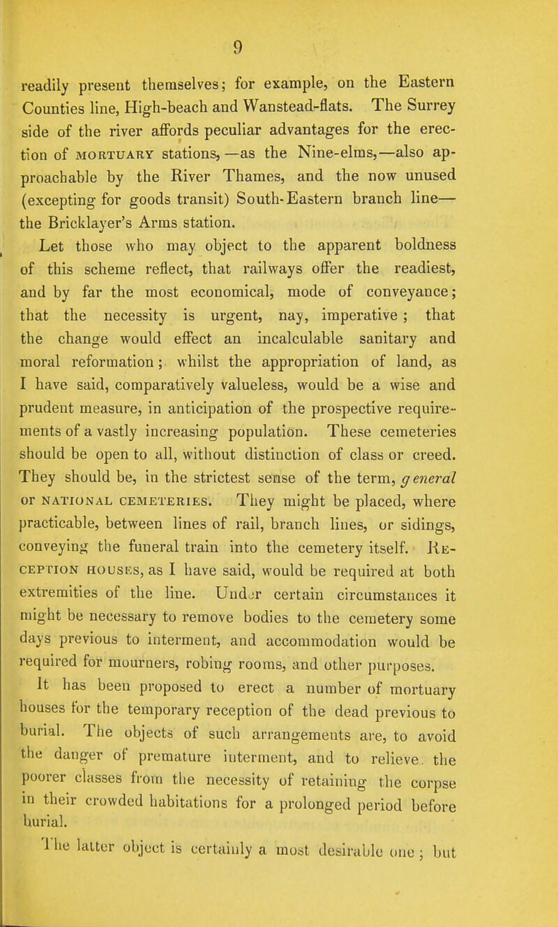 readily present themselves; for example, on the Eastern Counties line, High-beach and Wan stead-flats. The Surrey side of the river aflFords peculiar advantages for the erec- tion of MORTUARY Stations, —as the Nine-elms,—also ap- proachable by the River Thames, and the now unused (excepting for goods transit) South-Eastern branch line— the Bricklayer's Arms station. Let those who may object to the apparent boldness of this scheme reflect, that railways offer the readiest, and by far the most economical, mode of conveyance; that the necessity is urgent, nay, imperative; that the change would effect an incalculable sanitary and moral reformation; whilst the appropriation of land, as I have said, comparatively valueless, would be a wise and prudent measure, in anticipation of the prospective require- ments of a vastly increasing population. These cemeteries should be open to all, without distinction of class or creed. They should be, in the strictest sense of the term, g eneral or NATIONAL CEMETERIES. They might be placed, where practicable, between lines of rail, branch lines, or sidings, conveying the funeral train into the cemetery itself. Ke- CEP rioN HousKs, as I have said, would be required at both extremities of the line. Undor certain circumstances it might be necessary to remove bodies to the cemetery some days previous to interment, and accommodation would be required for mourners, robing rooms, and other purposes. It has been proposed to erect a number of mortuary houses for the temporary reception of the dead previous to burial. The objects of such arrangements are, to avoid the danger of premature interment, and to relieve, the poorer classes from the necessity of retaining the corpse in their crowded habitations for a prolonged period before burial. '1 he latter object is certainly a most desirable one ; but