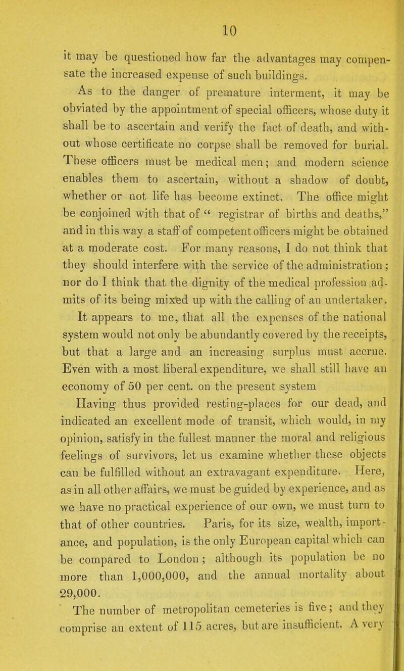 it may be questioned how far tlie advantages may compen- sate the increased expense of such buildings. As to the danger of premature interment, it may be obviated by the appointment of special officers, whose duty it shall be to ascertain and verify the fact of death, and with- out whose certificate no corpse shall be removed for burial. These officers must be medical men; and modern science enables them to ascertain, without a shadow of doubt, whether or not life has become extinct. The office might be conjoined with that of  registrar of births and deaths, and in this way a staff of competent officers might be obtained at a moderate cost. For many reasons, I do not think that they should interfere with the service of the administration ; nor do I think that the dignity of the medical profession ad- mits of its being mixfed up with the calling of an undertaker. It appears to me, that all the expenses of the national system would not only be abundantly covered by the receipts, but that a large and an increasing surplus must accrue. Even with a most liberal expenditure, we shall still have an economy of 50 per cent, on the present system Having thus provided resting-places for our dead, and indicated an excellent mode of transit, which would, in my opinion, satisfy in the fullest manner the moral and religious feelings of survivors, let us examine whether these objects can be fulfilled without an extravagant expenditure. Here, as in all other affairs, we must be guided by experience, and as we have no practical experience of our own, we must turn to that of other countries. Paris, for its size, weialth, import- ance, and population, is the only European capital which can be compared to London ; although its population be no more than 1,000,000, and the annual mortality about 29,000. ■ The number of metropolitan cemeteries is five ; and they comprise an extent of 115 acres, but are insufficient. A very