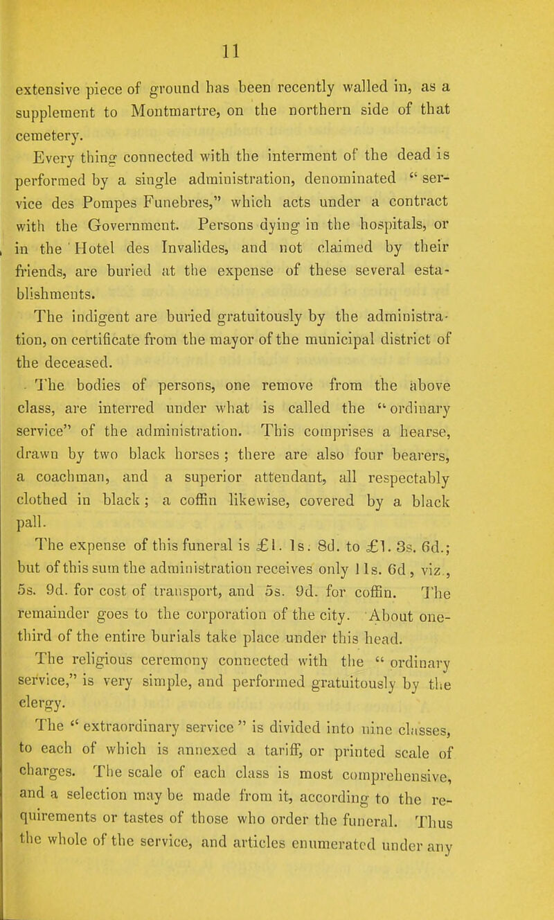 extensive piece of ground has been recently walled in, as a supplement to Montmartre, on the northern side of that cemetery. Every thintr connected with the interment of the dead is performed by a single administration, denominated  ser- vice des Pompes Funebres, which acts under a contract with the Government. Persons dying in the hospitals, or in the ' Hotel des Invalides, and not claimed by their friends, are buried at the expense of these several esta- blishments. The indigent are buried gratuitously by the administra- tion, on certificate from the mayor of the municipal district of the deceased. The bodies of persons, one remove from the above class, are interred under what is called the ordinary service of the administration. This comprises a hearse, drawn by two black horses ; there are also four bearers, a coachman, and a superior attendant, all respectably clothed in black ; a coflUn likewise, covered by a black pall. The expense of this funeral is £1. Is. 8d. to £1. 3s. 6d.; but of this sum the administration receives only lis. 6d , viz., 5s. 9d. for cost of transport, and 5s. 9d. for coffin. The remainder goes to the corporation of the city. About one- tlnrd of the entire burials take place under this head. The religious ceremony connected with the  ordinary service, is very simple, and performed gratuitously by the clergy. The  extraordinary service  is divided into nine classes, to each of which is annexed a tarifi, or printed scale of charges. Tlie scale of each class is most comprehensive, and a selection may be made from it, according to the re- quirements or tastes of those who order the funeral. Thus the whole of the service, and articles enumerated under any
