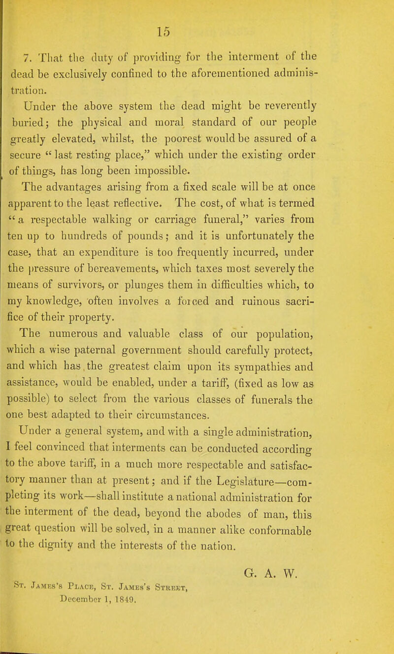 7. That tlie duty of providing for the interment of the dead be exclusively confined to the aforementioned adminis- tration. Under the above system the dead might be reverently burled; the physical and moral standard of our people greatly elevated, whilst, the poorest would be assured of a secure  last resting place, which under the existing order of things, has long been impossible. The advantages arising from a fixed scale will be at once apparent to the least reflective. The cost, of what is termed  a respectable walking or carriage funeral, varies from ten up to hundreds of pounds; and it is unfortunately the case, that an expenditure is too frequently incurred, under the pressure of bereavements, which taxes most severely the means of survivors, or plunges them in diflSculties which, to my knowledge, often involves a forced and ruinous sacri- fice of their property. The numerous and valuable class of our population, which a wise paternal government should carefully protect, and which has, the greatest claim upon its sympathies and assistance, would be enabled, under a tariff, (fixed as low as possible) to select from the various classes of funerals the one best adapted to their circumstances. Under a general system, and with a single administration, I feel convinced that interments can be conducted according to the above tariff, in a much more respectable and satisfac- tory manner than at present; and if the Legislature—com- pleting its work—shall institute a national administration for the interment of the dead, beyond the abodes of man, this great question will be solved, in a manner alike conformable to the dignity and the interests of the nation. St. .James's Place, St. James's Sthejet, December 1, 1849. G. A. VV.