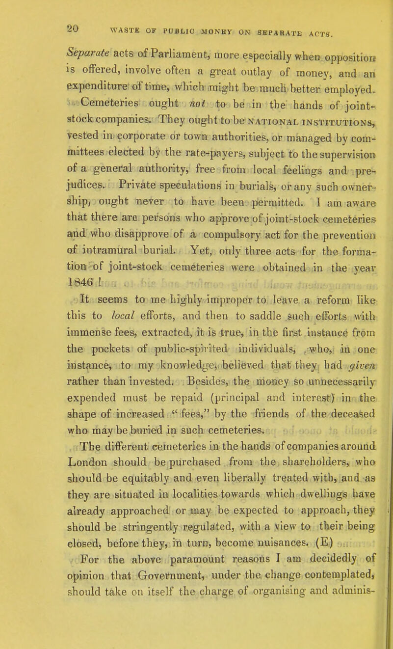 Separate acts of Parliament, more especially when opposition IS ofFered, involve often a great outlay of money, and an expenditure of time, which might be much better employed. Cemeteries ought not to be in the hands of joint- stock companies. They ought to be national institutions, vested in^ corporate or town authorities, or managed by com- mittees elected by the rate-payers, subject to the supervision of a general authority, free from local feelings and pre- judices. Private speculation.s in burials, or any such owner - ship, ought never to have been piermitted. I am aware that there arc persons who approve of joint-stock cemeteries and who disapprove of a compulsory act for the prevention of intramural burial. Yet, only three acts for the forma- tion of joint-stock cemeteries were obtained in the year 1846 ! . . . . . ■ , It seems to me highly impropeir to leave a reform like this to local efforts, and then to saddle such efforts with immense fees, extracted, it is true, in the first instance from the pockets of public-spirited individuals, , v'ho,! da. one instance, to my knowledge,, believed that theyj had given rather than invested. Besides, the money so .unnecessarily expended must be repaid (principal and interCvSt) in the shape of increased  fees, by the friends of the deceased who may be buried in such cemeteries., > j.^iu in .i iuuiif , The different cemeteries in the hands of companies arourid London should be purchased from the shareholders, who should be equitably and even liberally treated with, and as they are situated in localities towards which dwelliugs have already approached or may be expected to approach, they should be stringently regulated, with a view to their being closed, before they, in turn, become nuisances. (Ei) For the above paramount reasons I am decidedly of opinion that Government, under the change contemplated, should take on itself the charge of organising and adminis-