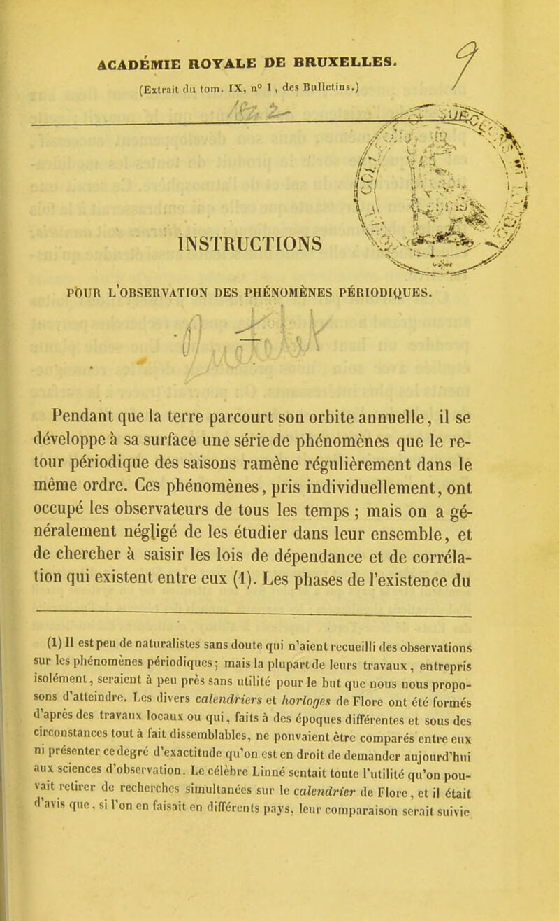 ACADÉMIE ROYALE DE BRUXELLES. (Extrait ilu loin. IX, n° 1, des Bulletins.) INSTRUCTIONS T'y ^'.'J-^ pDur l'observation des phénomènes périodiques. Pendant que la terre parcourt son orbite annuelle, il se développe à sa surface une série de phénomènes que le re- tour périodique des saisons ramène régulièrement dans le même ordre. Ces phénomènes, pris individuellement, ont occupé les observateurs de tous les temps ; mais on a gé- néralement négligé de les étudier dans leur ensemble, et de chercher à saisir les lois de dépendance et de corréla- tion qui existent entre eux (1). Les phases de l'existence du (1) 11 est peu de naturalistes sans doute qui n'aient recueilli des observations sur les phénomènes périodiques; mais la plupart de leurs travaux , entrepris isolément, seraient à peu près sans utilité pour le but que nous nous propo- sons d'atteindre. Les divers calendriers et horloges de Flore ont été formés d'après des travaux locaux ou qui, faits à des époques différentes et sous des circonstances tout à fait dissemblables, ne pouvaient être comparés entre eux ni présenter ce degré d'exactitude qu'on est en droit de demander aujourd'hui aux sciences d'observation. Le célèbre Linné sentait toute l'utilité qu'on pou- vait retirer de recherches simultanées sur le calendrier de Flore, et il était d'avis que. si l'on en faisait en difTérenls pays, leur comparaison serait suivie