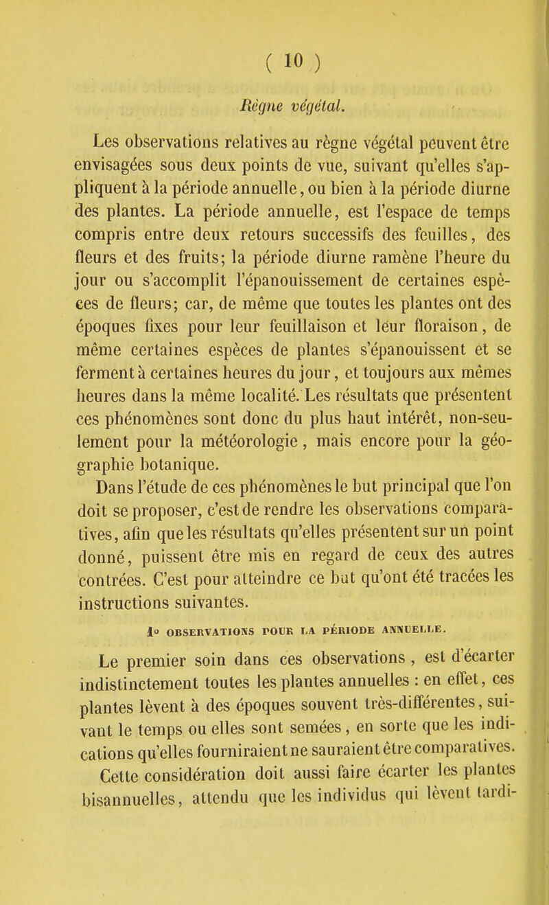 Règne végétal. Les observations relatives au règne végétal peuvent être envisagées sous deux points de vue, suivant qu'elles s'ap- pliquent à la période annuelle, ou bien à la période diurne des plantes. La période annuelle, est l'espace de temps compris entre deux retours successifs des feuilles, des fleurs et des fruits; la période diurne ramène l'heure du jour ou s'accomplit l'épanouissement de certaines espè- ces de fleurs; car, de même que toutes les plantes ont des époques fixes pour leur feuillaison et leur floraison, de même certaines espèces de plantes s'épanouissent et se ferment à certaines heures du jour, et toujours aux mêmes heures dans la même localité. Les résultats que présentent ces phénomènes sont donc du plus haut intérêt, non-seu- lement pour la météorologie, mais encore pour la géo- graphie botanique. Dans l'étude de ces phénomènes le but principal que l'on doit se proposer, c'est de rendre les observations compara- tives, afin que les résultats qu'elles présentent sur un point donné, puissent être mis en regard de ceux des autres contrées. C'est pour atteindre ce but qu'ont été tracées les instructions suivantes. 1 OBSERVATIONS POUR liA PÉRIODE ANSiDELLE. Le premier soin dans ces observations, est d'écarter indistinctement toutes les plantes annuelles : en eflet, ces plantes lèvent à des époques souvent irès-difl'érentes, sui- vant le temps ou elles sont semées, en sorte que les indi- cations qu'elles fourniraient ne sauraient être comparatives. Cette considération doit aussi faire écarter les plantes bisannuelles, attendu que les individus qui lèvent (ardi-