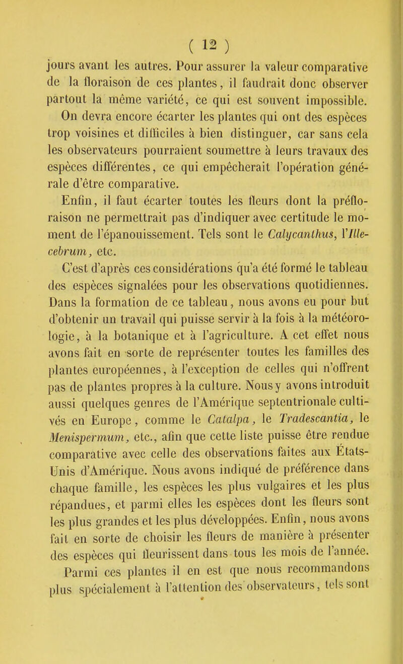 jours avant les autres. Pour assurer la valeur comparative de la lloraison de ces plantes, il liuulrait donc observer partout la môme variété, ce qui est souvent impossible. On devra encore écarter les plantes qui ont des espèces trop voisines et difficiles à bien distinguer, car sans cela les observateurs pourraient soumettre à leurs travaux des espèces différentes, ce qui empêcherait l'opération géné- rale d'être comparative. Enfin, il faut écarter toutes les fleurs dont la préflo- raison ne permettrait pas d'indiquer avec certitude le mo- ment de l'épanouissement. Tels sont le Cahjcanlhus, Yllle- cebrum, etc. C'est d'après ces considérations qu'a été formé le tableau des espèces signalées pour les observations quotidiennes. Dans la formation de ce tableau, nous avons eu pour but d'obtenir un travail qui puisse servir à la fois à la météoro- logie, à la botanique et à l'agriculture. A cet effet nous avons fait en sorte de représenter toutes les familles des plantes européennes, à l'exception de celles qui n'offrent pas de plantes propres à la culture. Nous y avons introduit aussi quelques genres de l'Amérique septentrionale culti- vés en Europe, comme le Catalpa, le Tradescantia, le Menispermum, etc., afin que cette liste puisse être rendue comparative avec celle des observations faites aux Etats- Unis d'Amérique. Nous avons indiqué de préférence dans chaque famille, les espèces les plus vulgaires et les plus répandues, et parmi elles les espèces dont les fleurs sont les plus grandes et les plus développées. Enfin, nous avons fait en sorte de choisir les fleurs de manière à présenter des espèces qui fleurissent dans tous les mois de l'année. Parmi ces plantes il en est que nous recommandons plus spécialement à l'attention des observateurs, tels sont