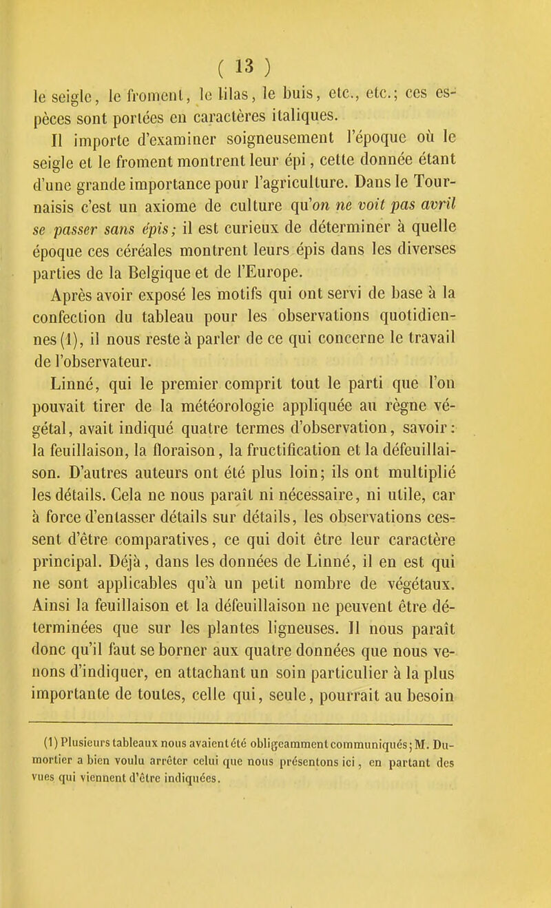 le seigle, le fromenl, le lilas, le buis, etc., etc.; ces es- pèces sont portées en caractères italiques. Il importe d'examiner soigneusement l'époque où le seigle et le froment montrent leur épi, celte donnée étant tl'une grande importance pour l'agriculture. Dans le Tour- naisis c'est un axiome de culture qu'on ne voit pas avril se passer sans épis; il est curieux de déterminer à quelle époque ces céréales montrent leurs épis dans les diverses parties de la Belgique et de l'Europe. Après avoir exposé les motifs qui ont servi de base à la confection du tableau pour les observations quotidien- nes (1), il nous reste à parler de ce qui concerne le travail de l'observateur. Linné, qui le premier comprit tout le parti que l'on pouvait tirer de la météorologie appliquée au règne vé- gétal, avait indiqué quatre termes d'observation, savoir: la feuillaison, la floraison, la fructification et la défeuillai- son. D'autres auteurs ont été plus loin; ils ont multiplié les détails. Cela ne nous paraît ni nécessaire, ni utile, car à force d'entasser détails sur détails, les observations ces-: sent d'être comparatives, ce qui doit être leur caractère principal. Déjà, dans les données de Linné, il en est qui ne sont applicables qu'à un petit nombre de végétaux. Ainsi la feuillaison et la défeuillaison ne peuvent être dé- terminées que sur les plantes ligneuses. Il nous paraît donc qu'il faut se borner aux quatre données que nous ve- nons d'indiquer, en attachant un soin particulier à la plus importante de toutes, celle qui, seule, pourrait au besoin (1) Plusieurs tableaux nous avaient été obligeamment communiqués; M. Du- mortier a bien voulu arrêter celui que nous présentons ici, en partant des vues qui viennent d'être indiquées.