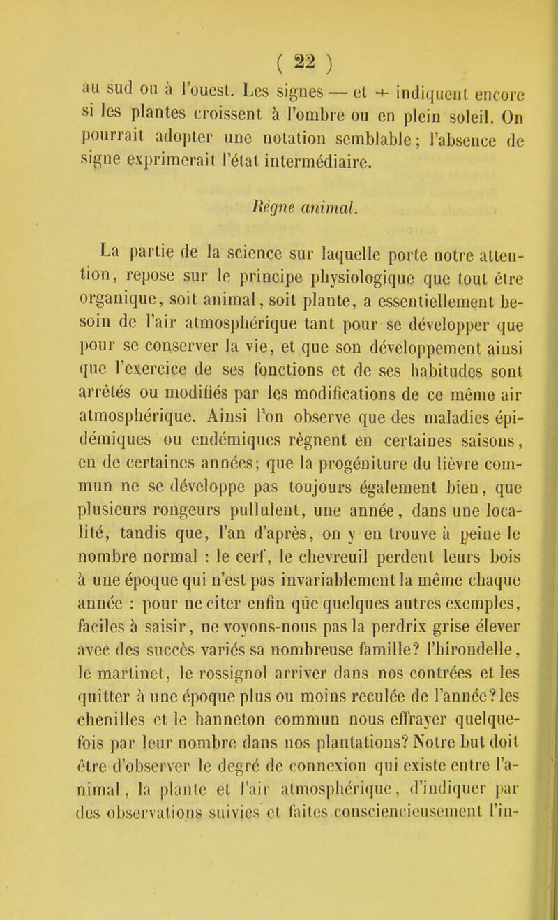 au sud ou à l'ouest. Les signes — cl -+- indiquent encore si les plantes croissent à l'ombre ou en plein soleil. On j)Ourrait adopter une notation semblable; l'absence de signe exprimerait l'état intermédiaire. Règne animal. La partie de la science sur laquelle porte notre atten- tion, repose sur le principe physiologique que tout être organique, soit animal, soit plante, a essentiellement be- soin de l'air atmosphérique tant pour se développer que pour se conserver la vie, et que son développement ainsi que l'exercice de ses fonctions et de ses habitudes sont arrêtés ou modifiés par les modifications de ce même air atmosphérique. Ainsi l'on observe que des maladies épi- démiques ou endémiques régnent en certaines saisons, en de certaines années; que la progéniture du lièvre com- mun ne se développe pas toujours également bien, que plusieurs rongeurs pullulent, une année, dans une loca- lité, tandis que, l'an d'après, on y en trouve à peine le nombre normal : le cerf, le chevreuil perdent leurs bois à une époque qui n'est pas invariablement la même chaque année : pour ne citer enfin que quelques autres exemples, faciles à saisir, ne voyons-nous pas la perdrix grise élever avec des succès variés sa nombreuse famille? l'hirondelle, le martinet, le rossignol arriver dans nos contrées et les quitter à une époque plus ou moins reculée de l'année?les chenilles et le hanneton commun nous effrayer quelque- fois par leur nombre dans nos plantations? Notre but doit être d'observer le degré de connexion qui existe entre l'a- nimal, la plante et l'air atmosphérique, d'indiquer par des observations suivies et faites consciencieusement Fin-