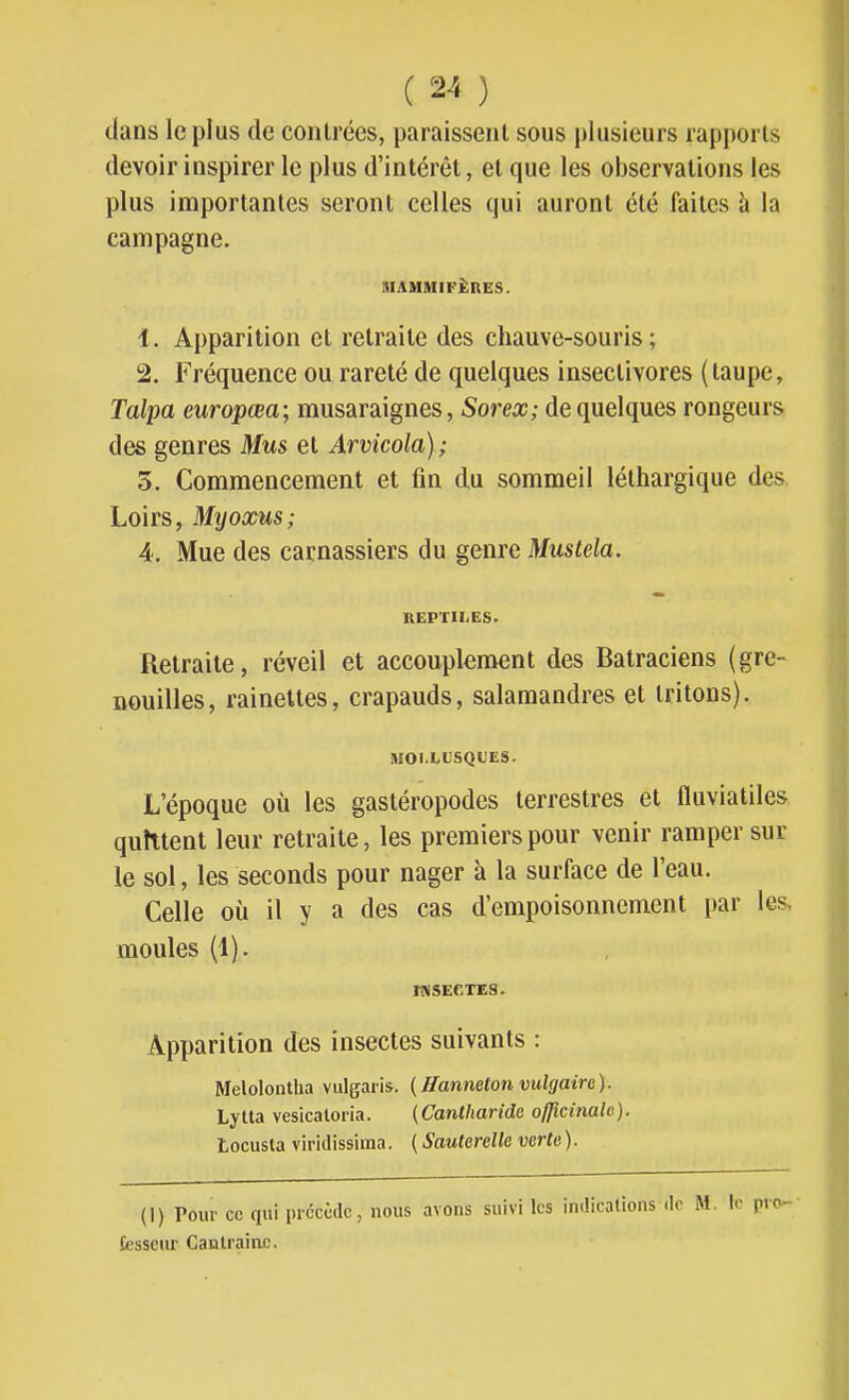 dans le plus de contrées, paraissent sous plusieurs rapports devoir inspirer le plus d'intérêt, et que les observations les plus importantes seront celles qui auront été faites à la campagne. IIIAMMIFÈRES. 1. Apparition et retraite des chauve-souris; 2. Fréquence ou rareté de quelques insectivores (taupe, Talpa europœa; musaraignes, Sorex; de quelques rongeurs des genres Mus et Arvicola) ; 3. Commencement et fin du sommeil léthargique des Loirs, Myoxus; 4. Mue des carnassiers du genre Mustela. REPTILES. Retraite, réveil et accouplement des Batraciens (gre- nouilles, rainettes, crapauds, salamandres et tritons). lWOI.I>t'SQUES. L'époque où les gastéropodes terrestres et fluviatiles quittent leur retraite, les premiers pour venir ramper sur le sol, les seconds pour nager à la surface de l'eau. Celle où il y a des cas d'empoisonnement par les, moules (1). Apparition des insectes suivants : Melolontha vulgaris. (Hanneton vulgaire). Lytla vesicaloria. (Cantharide officinale). Locusla viridissima. ( Sauterelle verte). (I) Pour ce qui précède, nous avons suivi les inilicalions de M. le pvo' fesseiu? Canlrain£.