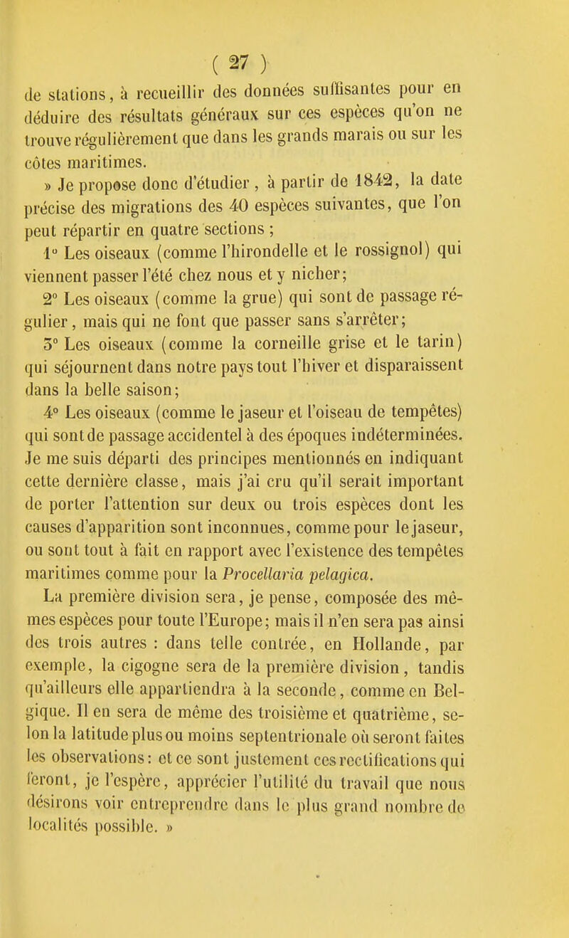 de stations, à recueillir des données suffisantes pour en déduire des résultats généraux sur ces espèces qu'on ne trouve régulièrement que dans les grands marais ou sur les côtes maritimes. » Je propose donc d'étudier , à partir de 1842, la date précise des migrations des 40 espèces suivantes, que l'on peut répartir en quatre sections ; 1 Les oiseaux (comme l'hirondelle et le rossignol) qui viennent passer l'été chez nous et y nicher; 2° Les oiseaux (comme la grue) qui sont de passage ré- gulier , mais qui ne font que passer sans s'arrêter; 3° Les oiseaux (comme la corneille grise et le tarin) qui séjournent dans notre pays tout l'hiver et disparaissent dans la belle saison; 4° Les oiseaux (comme le jaseur et l'oiseau de tempêtes) qui sont de passage accidentel à des époques indéterminées. Je me suis départi des principes mentionnés en indiquant cette dernière classe, mais j'ai cru qu'il serait important de porter l'attention sur deux ou trois espèces dont les causes d'apparition sont inconnues, comme pour le jaseur, ou sont tout à fait en rapport avec l'existence des tempêtes maritimes comme pour la Procellaria pelagica. La première division sera, je pense, composée des mê- mes espèces pour toute l'Europe; mais il n'en sera pas ainsi des trois autres : dans telle contrée, en Hollande, par exemple, la cigogne sera de la première division, tandis qu'ailleurs elle appartiendra à la seconde, comme en Bel- gique. Il en sera de même des troisième et quatrième, se- lon la latitude plus ou moins septentrionale où seront faites les observations: et ce sont justement ces rectifications qui feront, je l'espère, apprécier l'utilité du travail que noua désirons voir entreprendre dans le plus grand nombre de localités possible. »