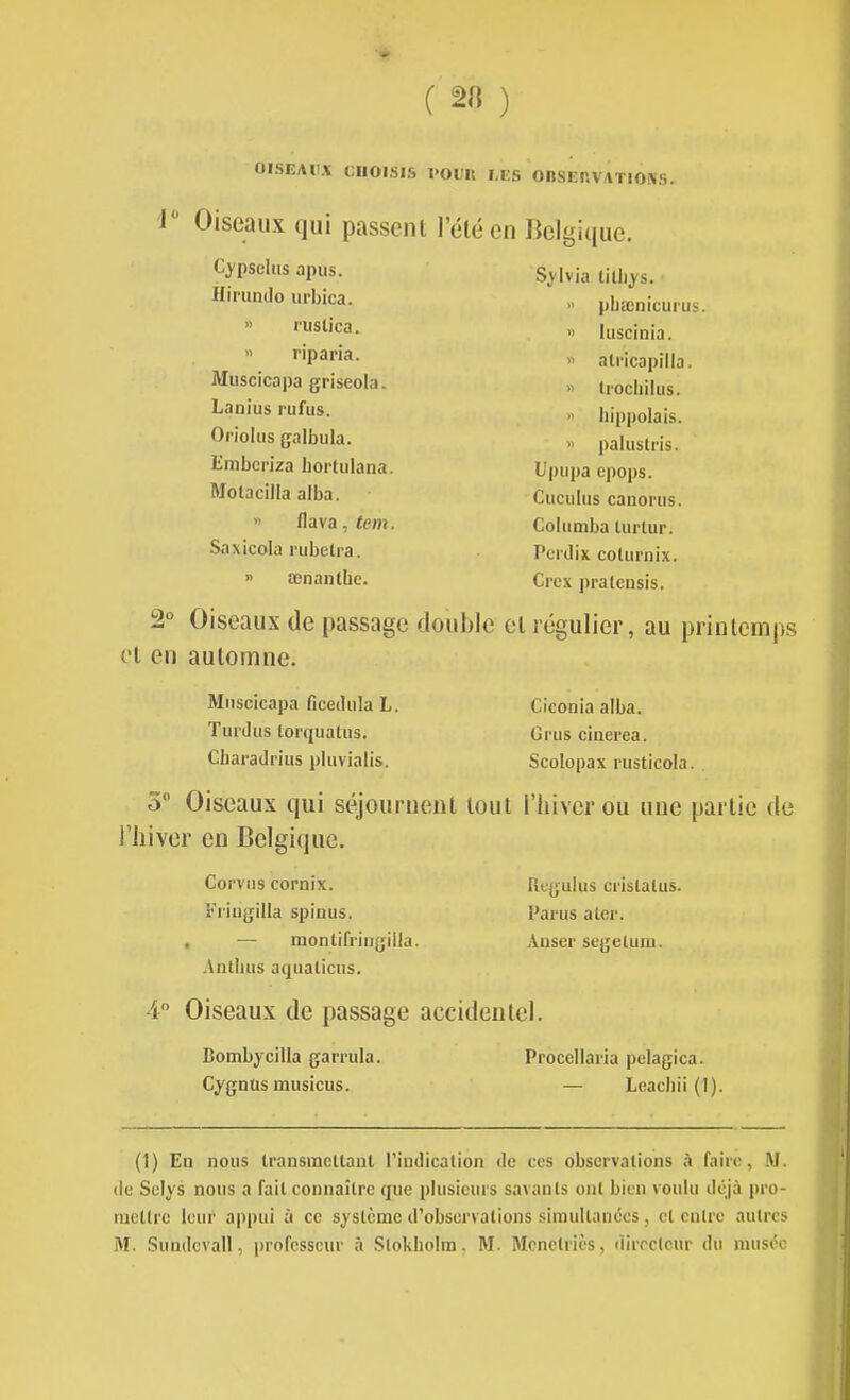 ( 2« ) OISEAIIA CHOISIS l'OUIl TES OBSEr.VATlONS, i Oiseaux qui passent l'été en Belgique. Cypsehis apus. Hiriindo urbica. » nislica.  riparia. Muscicapa griseola. Lanius rufus. Orioltis galbiila. t'mbcpiza bortiilana. Molacilla alba. >' flava, tem. Saxicola rubetra. » œnantbc. S^'lvia liUiys.  pbœnicuius. » hiscinia. » alricapilla. » li'ocbikis.  hippolais. » palustris. Upupa epops. Cuculus cauorus. Cohimba tiirtur. Pcrdix coturnix. Crex pralensis. 2° Oiseaux de passage double et régulier, au printemps et en automne. Muscicapa ficetliila L. Turdus torquatiis. Ciiaradrius pluviaiis. Ciconia alba. Crus cinerea. Scolopax rusticola. . 5 Oiseaux qui séjournent tout l'hiver ou une partie de l'hiver en Belgique. Corviis cornix. i''rii]gilla spinus. — monlifringilla. Antbus aquaticiis. Rugulus ci'islatus. Parus aler. Auser scgelum. 4 Oiseaux de passage accidentel. Bombycilla garrula. Cygnus musicus. Proceilai ia pelagica. — Leachii (1). (1) En nous transmcllaul Tindicalion de ces observations à faire, M. (le Selys nous a fail connaître que plusieurs savants ont bien voulu déjà pro- mettre leur appui à ce système d'observations simultanées, cl entre autres M. Sundevall, professeur à Stokholra, M. Monetrics, directeur du musée