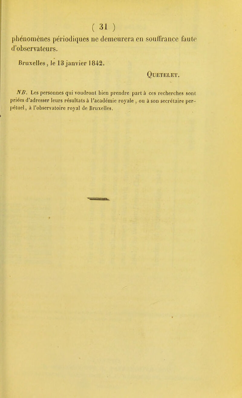 pliénomènes périodiques ne demeurera en soulïrance faute d'observateurs. Bruxelles, le 18 janvier 18-42. QUETELET. NB. Les personnes qui voudront bien prendre part à ces recherches sont priées d'adresser leurs résultats à l'académie royale , ou à son secrétaire per- pétuel, à l'observatoire royal de Bruxelles.