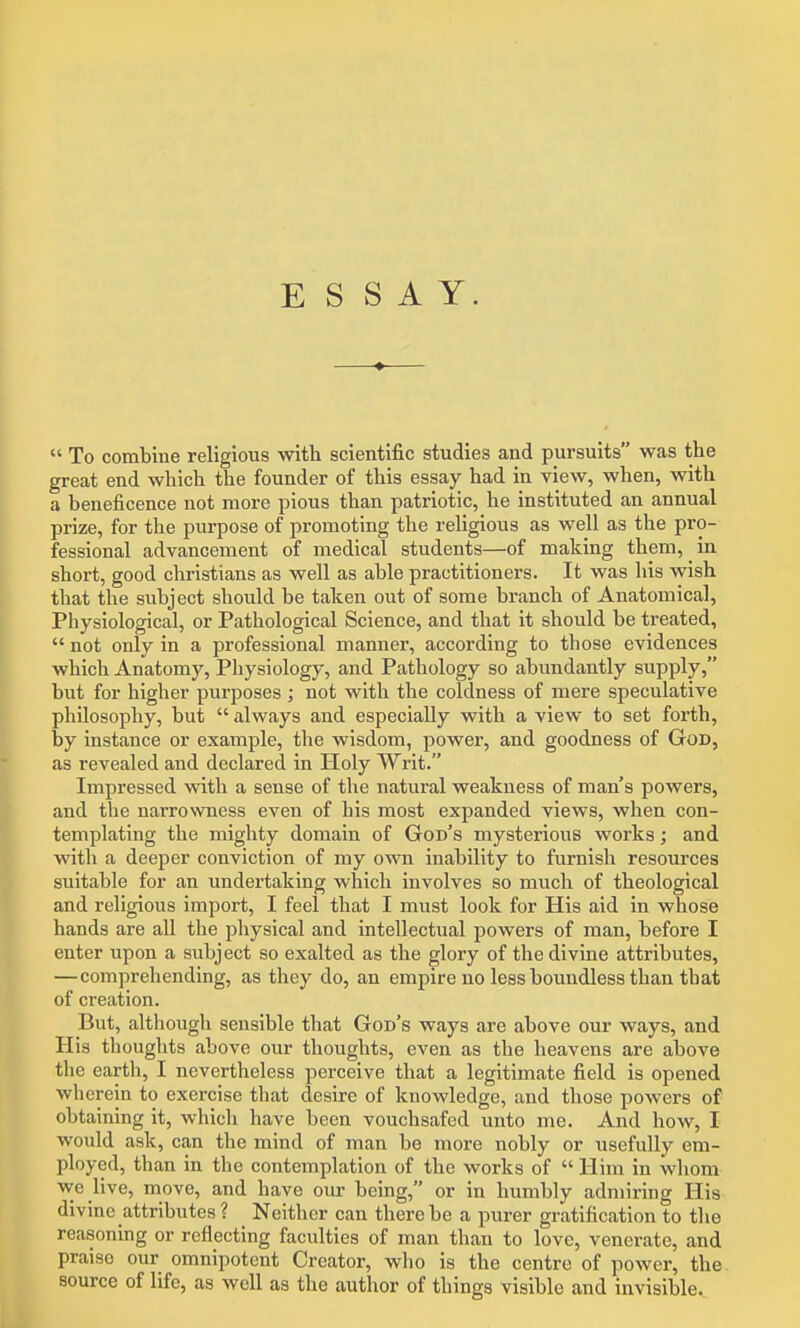 ESSAY.  To combine religious with scientific studies and pursuits was the great end which the founder of this essay had in view, when, with a beneficence not more pious than patriotic, he instituted an annual prize, for the purpose of promoting the religious as well as the pro- fessional advancement of medical students—of making them, ^ in short, good christians as well as able practitioners. It was his wish that the subject should be taken out of some branch of Anatomical, Physiological, or Pathological Science, and that it should be treated,  not only in a professional manner, according to those evidences which Anatomy, Physiology, and Pathology so abundantly supply, but for higher purposes; not with the coldness of mere speculative philosophy, but  always and especially with a view to set forth, by instance or example, the wisdom, power, and goodness of God, as revealed and declared in Holy Writ. Impressed with a sense of the natural weakness of man's powers, and the narrowness even of his most expanded views, when con- templating the mighty domain of God's mysterious works; and with a deeper conviction of my own inability to furnish resources suitable for an undertaking which involves so much of theological and religious import, I feel that I must look for His aid in whose hands are all the jjliysical and intellectual powers of man, before I enter upon a subject so exalted as the glory of the divine attributes, —comprehending, as they do, an empire no less boundless than that of creation. But, although sensible that God's ways are above our ways, and His thoughts above our thoughts, even as the heavens are above the earth, I nevertheless perceive that a legitimate field is opened wherein to exercise that desire of knowledge, and those powers of obtaining it, which have been vouchsafed unto me. And how, I would ask, can the mind of man be more nobly or usefully em- ployed, than in the contemplation of the works of  Him in whom we live, move, and have our being, or in humbly admiring His divine attributes ? Neither can there be a purer gratification to the reasoning or reflecting faculties of man than to love, venerate, and praise our omnipotent Creator, who is the centre of power, the source of life, as well as the author of things visible and invisible.