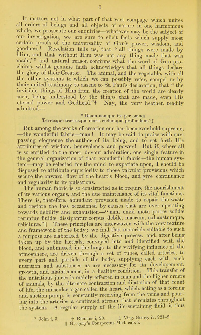 It matters not in what part of that vast compage which unites all orders of beings and all objects of nature in one harmonious whole, we prosecute our enquiries—whatever may be the subject of our investigation, we are sure to elicit facts which supply most certain proofs of the universality of God's power, wisdom, and goodness! Revelation tells us, that all things were made by Him, and that without Him was not any thing made that was made,* and natural reason confirms what the word of God pro- claims, whilst genuine faith acknowledges that all things declare the glory of their Creator. The animal, and the vegetable, with all the other systems to which we can possibly refer, compel us by their united testimony to assent to St. Paul's declaration, that  the invisible things of Him from the creation of the world are clearly seen, being understood by the things that are made, even His eternal power and Godhead.t Nay, the very heathen readily admitted—  Deum namque ire per omnes Terrasque tractusque maris ccelumque profundum.J But among the works of creation one has been ever held supreme, —the wonderful fabric—man ! It may be said to praise with sur- passing eloquence the author of its being, and to set forth His attributes of wisdom, benevolence, and power! But if, where all is so entitled to the most devout admiration, one single feature in the general organization of that wonderful fabric—the human sys- tem—may be selected for the mind to expatiate upon, I should be disposed to attribute superiority to those valvular provisions which secure the onward flow of the heart's blood, and give continuance and regularity to its pulsations. Tlie human fabric is so constructed as to require the nourishment of its various organs, and the due maintenance of its vital functions. There is, therefore, abundant provision made to repair the waste and restore the loss occasioned by causes that are ever operating towards debility and exhaustion— nam omni motu partes solidas teruntur fluidee dissipantur corpus debile, macrum, exhaustumque, relicturse.!! These principles are interwoven with the very texture and framework of the body; we find that materials suitable to suoli a purpose are elaborated by the digestive process, and, after being taken up by the lacteals, conveyed into and identified with the blood, and submitted in the lungs to the vivifying influence of the atmosphere, are driven through a set of tubes, called arteries, to every part and particle of the body, supplying each with such nutrition and substances as are necessary for its developement, growth, and maintenance, in a healthy condition. This transfer of the nutritious juices is mainly efi'ected in man and the higher orders of animals, by the alternate contraction and dilatation of that fount of life, the muscular organ called the heart, which, acting as a forcing and suction pump, is constantly receiving from the veins and pour- ing into the arteries a continued stream that circulates throughout tlie system. A regular supply of the life-sustaining fluid is thus * John i, 3. t Romans i, 20. t Virg. Georg. iv. 221-2. II Gregory's Conspectus Med. cap. i.