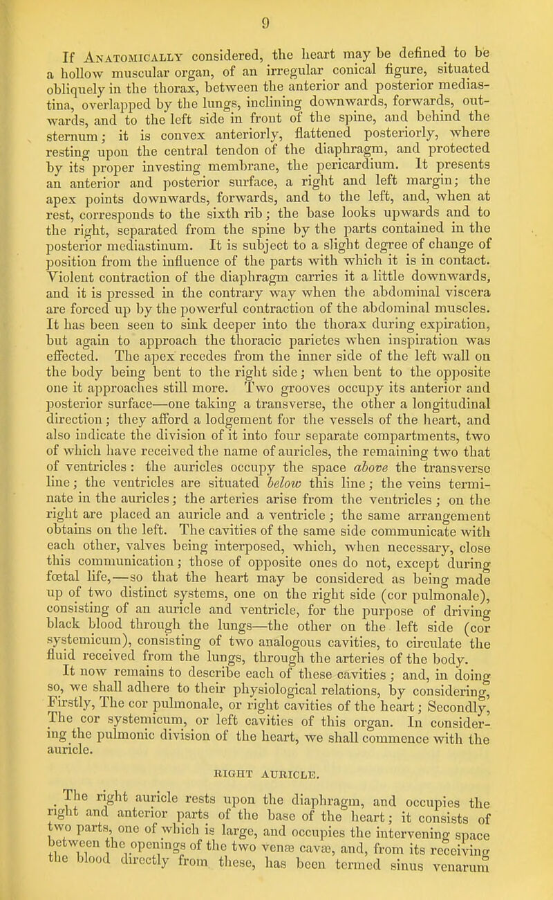 If Anatomically considered, the heart may be defined to be a hollow muscular organ, of an irregular conical figure, situated obliquely in the thorax, between the anterior and posterior medias- tina, overlapped by the lungs, inclining do^vnwards, forwards, out- wards, and to the left side in front of the spine, and behind the sternum; it is convex anteriorly, flattened posteriorly, where resting upon the central tendon of the diaphragm, and protected by its^ proper investing membrane, the pericardium. It presents an anterior and posterior surface, a right and left margin; the apex points downwards, forwards, and to the left, and, when at rest, corresponds to the sixth rib; the base looks upwards and to the right, separated from the spine by the parts contained in the posterior mediastinum. It is subject to a slight degree of change of position from the influence of the parts with which it is in contact. Violent contraction of the diaphragm carries it a little downwards, and it is pressed in the contrary way when the abdominal viscera are forced up by the powerful contraction of the abdominal muscles. It has been seen to sink deeper into the thorax during expiration, but again to approach the thoracic parietes when inspiration was efi'ected. The apex recedes from the inner side of the left wall on the body being bent to the right side; when bent to the opposite one it approaches still more. Two grooves occupy its anterior and posterior surface—one taking a transverse, the other a longitudinal direction; they alFord a lodgement for the vessels of the heart, and also indicate the division of it into four separate compartments, two of which have received the name of auricles, the remaining two that of ventricles : the auricles occupy the space above the transverse line; the ventricles are situated below this line; the veins termi- nate in the auricles; the arteries arise from the ventricles; on the right are placed an auricle and a ventricle ; the same arrangement obtains on the left. The cavities of the same side communicate vsdth each other, valves being interposed, which, when necessary, close this communication; those of opposite ones do not, except during foetal life,—so_ that the heart may be considered as being made up of two distinct systems, one on the right side (cor pulmonale), consisting of an auricle and ventricle, for the purpose of driving black blood through the lungs—the other on the left side (cor systemicum), consisting of two analogous cavities, to circulate the fluid received from the lungs, through the arteries of the body. It now remains to describe each of these cavities; and, in doing so, we shall adhere to tlieir physiological relations, by considering, Firstly, The cor pulmonale, or right cavities of the heart; Secondly, The cor systemicum, or left cavities of this organ. In consider- mg the pulmonic division of the heart, we shall commence with the auricle. RIGHT AURICLE. _ The right auricle rests upon the diaphragm, and occupies the right and anterior parts of the base of the lieart; it consists of two parts one of which is large, and occupies the intervening space between the openings of the two venee cava), and, from its receiving the blood directly from tlieso, has been termed sinus venarum