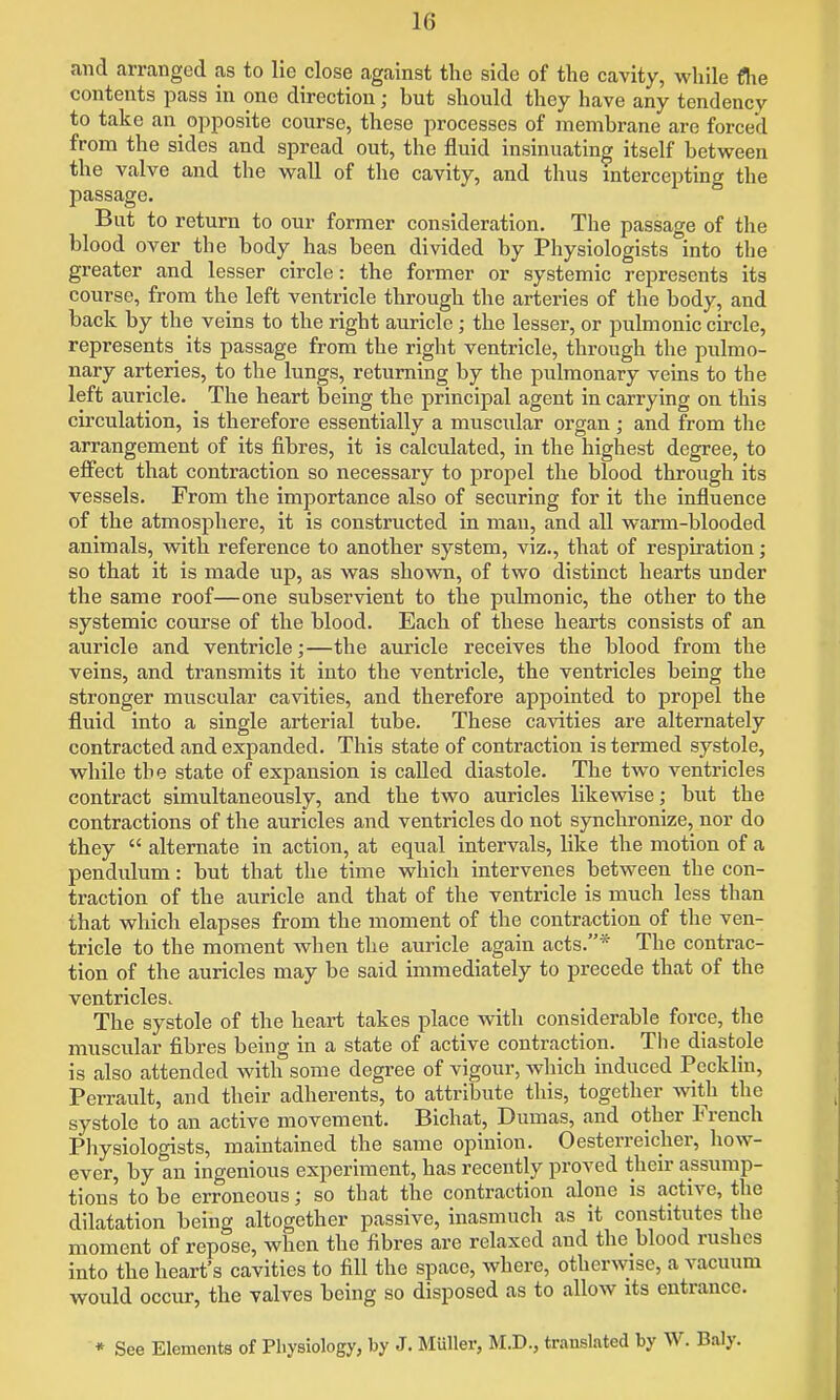 and arranged as to lie close against the side of the cavity, while flie contents pass in one direction; but should they have any tendency to take an opposite course, these processes of membrane are forced from the sides and spread out, the fluid insinuating itself between the valve and the wall of the cavity, and thus intercepting the passage. But to return to our former consideration. The passage of the blood over the body has been divided by Physiologists into the greater and lesser circle: the former or systemic represents its course, from the left ventricle through the arteries of the body, and back by the veins to the right auricle ; the lesser, or pulmonic circle, represents its passage from the right ventricle, through the pulmo- nary arteries, to the lungs, returning by the pulmonary veins to the left auricle. The heart being the principal agent in carrying on this circulation, is therefore essentially a muscular organ ; and from the arrangement of its fibres, it is calculated, in the highest degree, to eflfect that contraction so necessary to propel the blood through its vessels. From the importance also of securing for it the influence of the atmosphere, it is constructed in man, and all warm-blooded animals, with reference to another system, viz., that of respiration; so that it is made up, as was shown, of two distinct hearts under the same roof—one subservient to the pulmonic, the other to the systemic course of the blood. Each of these hearts consists of an auricle and ventricle;—the auricle receives the blood from the veins, and transmits it into the ventricle, the ventricles being the stronger muscular cavities, and therefore appointed to propel the fluid into a single arterial tube. These cavities are alternately contracted and expanded. This state of contraction is termed systole, while the state of expansion is called diastole. The two ventricles contract simultaneously, and the two auricles likevdse; but the contractions of the auricles and ventricles do not synchronize, nor do they  alternate in action, at equal intervals, like the motion of a pendulum: but that the time which intervenes between the con- traction of the auricle and that of the ventricle is much less than that which elapses from the moment of the contraction of the ven- tricle to the moment Avhen the auricle again acts.* The contrac- tion of the auricles may be said immediately to precede that of the ventricles. The systole of the heart takes place with considerable force, the muscular fibres being in a state of active contraction. The diastole is also attended with some degree of vigour, Avhich induced Pecklin, Perrault, and their adherents, to attribute this, together with the systole to an active movement. Bichat, Dumas, and other French Physiologists, maintained the same opinion. Oesterreicher, how- ever, by an ingenious experiment, has recently proved their assump- tions to be erroneous; so that the contraction alone is active, the dilatation being altogether passive, inasmuch as it constitutes the moment of repose, when the fibres are relaxed and the blood rushes into the heart's cavities to fill the space, where, otherwise, a vacuum would occur, the valves being so disposed as to allow its entrance.