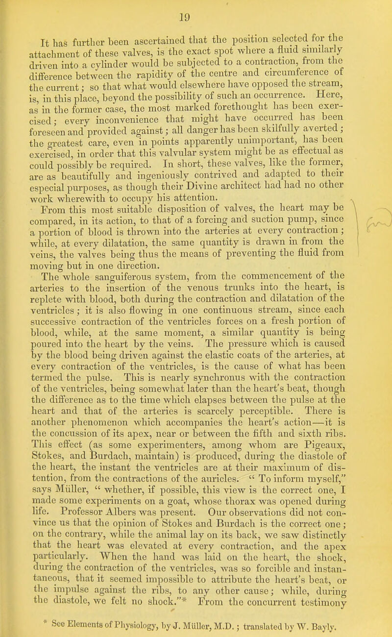 It has further been ascertained that the position selected for the attachment of these valves, is the exact spot where a fluid snnilarly driven into a cylinder would be subjected to a contraction, from the difference between the rapidity of the centre and circumference ot the current; so that what would elsewhere have opposed the stream, is, in this place, beyond the possibility of such an occurrence. Here, as in the former case, the most marked forethought has been exer- cised; every inconvenience that might have occurred has been foreseen and provided against; all danger has been skilfully averted; the greatest care, even in points apparently unimportant, has been exercised, in order that this valvular system might be as effectual as could possibly be required. In short, these valves, like the former, are as beautifully and ingeniously contrived and adapted to then- especial purposes, as though their Divine architect had had no other work wherewith to occupy his attention. From this most suitable disposition of valves, the heart may be compared, in its action, to that of a forcing and suction pump, since a portion of blood is thrown into the arteries at every contraction ; while, at every dilatation, the same quantity is drawn in from the veins, the valves being thus the means of preventing the fluid from moving but in one direction. The whole sanguiferous system, from the commencement of the arteries to the insertion of the venous trunks into the heart, is replete with blood, both during the contraction and dilatation of the ventricles; it is also flowing in one continuous stream, since each successive contraction of the ventricles forces on a fresh portion of blood, while, at the same moment, a similar quantity is being poured into the heart by the veins. The pressure which is caused by the blood being driven against the elastic coats of the arteries, at every contraction of the ventricles, is the cause of what has been termed the pulse. This is nearly synchronus with the contraction of the ventricles, being somewhat later than the heart's beat, though the difference as to the time which elapses between the pulse at the heart and that of the arteries is scarcely perceptible. There is another phenomenon which accompanies the heart's action—it is the concussion of its apex, near or between the fifth and sixth ribs. This effect (as some experimenters, among whom are Pigeaiix, Stokes, and Burdach, maintain) is produced, during the diastole of the heart, the instant the ventricles are at their maximum of dis- tention, from the contractions of the auricles.  To inform myself, says Miiller,  whether, if possible, this view is the correct one, I made some experiments on a goat, whose thorax was opened during life. Professor Albers was present. Our observations did not con~ vince us that the opinion of Stokes and Burdach is the correct one; on the contrary, while the animal lay on its back, we saw distinctly that the heart was elevated at every contraction, and the apex particularly. When the hand was laid on the heart, the shock, during the contraction of the ventricles, was so forcible and instan- taneous, that it seemed impossible to attribute the heart's beat, or the impulse against the ribs, to any other cause; while, during the diastole, we felt no shock.* From the concurrent testimony