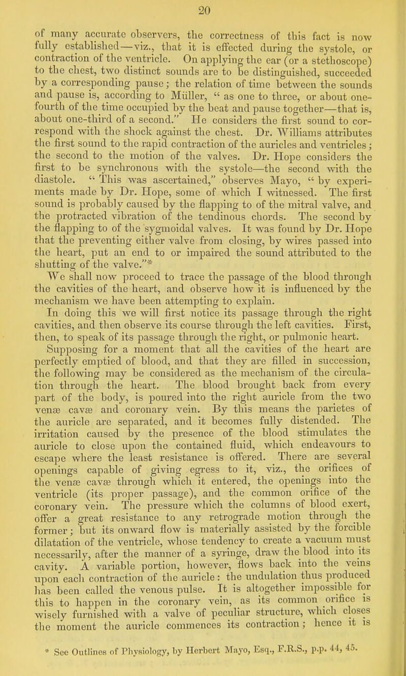 of many accurate observers, the correctness of this fact is now fully established—viz., that it is effected during the systole, or contraction of the ventricle. On applying the ear (or a stethoscope) to the chest, two distinct sounds are to be distinguished, succeeded by a corresponding pause; the relation of time between the sounds and pause is, according to Miiller,  as one to three, or about one- fourth of the time occupied by the beat and pause together—that is, about one-third of a second. He considers the first sound to cor- respond with the shock against the chest. Dr. Williams attributes the first sound to the rapid contraction of the auricles and ventricles; the second to the motion of the valves. Dr. Hope considers the first to be synchronous with the systole—the second with the diastole.  This was ascertained, observes Mayo,  by experi- ments made by Dr. Hope, some of which I witnessed. The first sound is probably caused by the flapping to of the mitral valve, and the protracted vibration of the tendinous chords. The second by the flapping to of the sygmoidal valves. It was found by Dr. Hope that the preventing either valve from closing, by wires passed into the heart, put an end to or impaired the sound attributed to the shutting of the valve.* We shall now proceed to trace the passage of the blood through the cavities of the heart, and observe how it is influenced by the mechanism we have been attempting to explain. In doing this Ave will first notice its passage through the right cavities, and then observe its course through the left cavities. First, then, to speak of its passage through the right, or pulmonic heart. Supposing for a moment that all the cavities of the heart are perfectly emptied of blood, and that they ai'e filled in succession, the following may be considered as the mechanism of the circula- tion through the heart. The blood brought back from every part of the body, is poured into the right auricle fi'om the two venas cavte and coronary vein. By this means the parietes of the auricle are separated, and it becomes fully distended. The irritation caused by the presence of the blood stimulates the auricle to close upon the contained fluid, which endeavours to escape where the least resistance is ofiered. There are several openings capable of giving egress to it, viz., the orifices of the venffi cavfe through which it entered, the openings into the ventricle (its proper passage), and the common orifice of the coronary vein. The pressure which the columns of blood exert, offer a great resistance to any retrograde motion through the former; but its onward flow is materially assisted by the forcible dilatation of the ventricle, whose tendency to create a vacuum must necessarily, after the manner of a syringe, draw the blood into its cavity. A variable portion, however, flows back into the veins upon each contraction of the auricle: the undulation thus produced has been called the venous pulse. It is altogether impossible for this to happen in the coronary vein, as its common orifice is wisely furnished with a valve of peculiar structure, which closes the moment the auricle commences its contraction; hence it is • See Outlines of Pliysiology, by Herbert Mayo, Esq., F.R.S., p.p. 44,