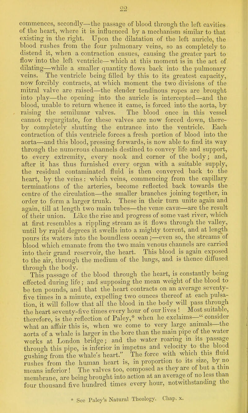 commences, secondly—the passage of blood tlirongh the left cavities of the heart, where it is influenced by a mechanism similar to that existing in tlie right. Upon the dilatation of the left auricle, the blood rushes from the four pulmonary veins, so as completely to distend it, when a contraction ensues, causing the greater pai-t to flow into the left ventricle—which at this moment is in the act of dilating—while a smaller quantity flows back into the pulmonary veins. The ventricle being filled by this to its greatest capacity, now forcibly contracts, at which moment tlie two divisions of the mitral valve are raised—the slender tendinous ropes are brought into play—the ojDening into the auricle is intercepted—and the blood, unable to return whence it came, is forced into the aoiia, by raising the semilunar valves. The blood once in this vessel cannot regurgitate, for these valves are now forced down, there- by completely shutting the entrance into the ventricle. Each contraction of this ventricle forces a fresh portion of blood into the aorta—and this blood, pressing forwards, is now able to find its way through the numerous channels destined to convey life and support, to every extremity, every nook and corner of the body; and, after it has thus furnished every organ with a suitable supply, the residual contaminated fluid is then conveyed back to the heart, by the veins: which veins, commencing from the capillary terminations of tlie arteries, become reflected back towards the centre of the circulation—the smaller branches joining together, in order to form a larger trunk. These in then- turn unite again and again, till at length two main tubes—the vense cavse—are the result of their union. Like the rise and progress of some vast river, which at first resembles a rippling stream as it flows through the valley, until by rapid degrees it swells into a mighty torrent, and at length pours its waters into the boundless ocean;—even so, the streams of blood which emanate from the two main venous channels are carried into their grand reservoir, the heart. This blood is again exposed to the air, through the medium of the lungs, and is thence diffused through the body. This passage of the blood through the heart, is constantly bemg effected during life; and supposing the mean weight of the blood to be ten pounds, and that the heart contracts on an average seventy- five times in a minute, expelling two ounces thereof at each pulsa- tion, it will follow that all the blood in the body will pass through the heart seventy-five times every hour of our lives ! Most suitable, therefore, is the reflection of Paley,* when he exclaims— consider what an affair this is, when we come to very large anmials—the aorta of a whale is larger in the bore than the main pipe of the water works at London bridge; and the water roaring in its passage through this pipe, is inferior in impetus and velocity to the blood gushing from the whale's heart. The force with which this fluid rushes from the human heart is, in proportion to its size, by no means inferior! The valves too, composed as they are of but a thm membrane, are being brought into action at an average of no less than four thousand five hundred times every hour, notwithstanding the « See Paley's Natural Theology. Cliap. -x.