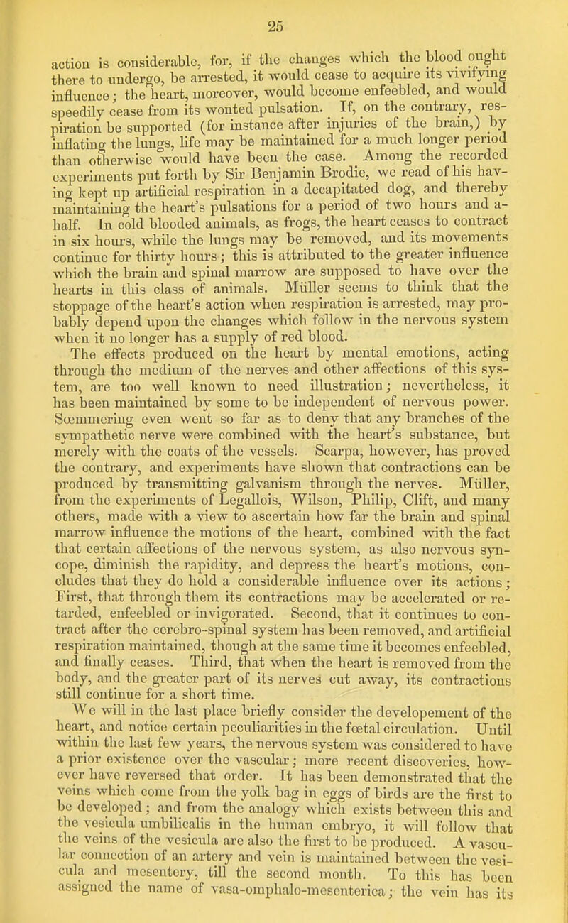 action is cousiderable, for, if the changes which the blood ought there to undergo, be arrested, it would cease to acquire its viviiying influence; the heart, moreover, would become enfeebled, and would speedily cease from its wonted pulsation. If, on the contrary, res- piration be supported (for instance after injuries of the brain,) by inflating the lungs, life may be maintained for a much longer period than otherwise would have been the case. Among the recorded experiments put forth by Sir Benjamin Brodie, we read of his hav- incT kept up artificial respiration in a decapitated dog, and thereby maintaining the heart's pulsations for a period of two hours and a- half. In cold blooded animals, as frogs, the heart ceases to contract in six hours, while the lungs may be removed, and its movements continue for thirty hours; this is attributed to the greater influence which the brain and spinal marrow are supposed to have over the hearts in this class of animals. Miiller seems to think that the stoppage of the heart's action when respu-ation is arrested, may pro- bably depend upon the changes which follow in the nervous system when it no longer has a supply of red blood. The efi^ects produced on the heart by mental emotions, acting through the medium of the nerves and other affections of this sys- tem, are too well known to need illustration; nevertheless, it has been maintained by some to be independent of nervous power. Soemmering even went so far as to deny that any branches of the sympathetic nerve were combined with the heart's substance, but merely with the coats of the vessels. Scarpa, however, has proved the contrary, and experiments have shown that contractions can be produced by transmitting galvanism through the nerves. Miiller, from the experiments of Legallois, Wilson, Philip, Clift, and many others, made with a view to ascertain how far the brain and spinal marrow influence the motions of the heart, combined with the fact that certain affections of the nervous system, as also nervous syn- cope, diminish the rapidity, and depress the heart's motions, con- cludes that they do hold a considerable influence over its actions; First, that through them its contractions may be accelerated or re- tarded, enfeebled or invigorated. Second, that it continues to con- tract after the cerebro-spinal system has been removed, and artificial respiration maintained, though at the same time it becomes enfeebled, and finally ceases. Third, that when the heart is removed from the body, and the greater part of its nerves cut away, its contractions still continue for a short time. We will in the last place briefly consider the developement of the heart, and notice certain peculiarities in the fcetal circulation. Until within the last few years, the nervous system was considered to have a prior existence over the vascular; more recent discoveries, how- ever have reversed that order. It has been demonstrated that the veins which come from the yolk bag in eggs of birds are the first to be developed; and from the analogy which exists between this and the vesicula umbilicalis in the human embryo, it will follow that the veins of the vesicula are also the first to be produced. A vascu- lar connection of an artery and vein is maintained between the vesi- cula and mesentery, till the second month. To this has been assigned the name of vasa-omphalo-meseutcrica; the vein has its