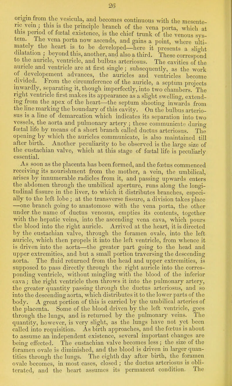 origin from the vesiciila, aud becomes continuous with the mesente no vem_; this is the principle branch of the vena porta, wliich at this period of foetal existence, is the chief trunk of the venous sys- tem. The vena porta now ascends, and gains a point, where ulti- mately the heart is to be developed—here it presents a slight dilatation ; beyond this, another, and also a third. These correspond to the auricle, ventricle, and bulbus arteriosus. The cavities of tlie auricle and ventricle are at first single; subsequently, as the work of developement advances, the auricles and ventricles become divided. From the circumference of the auricle, a septum projects inwardly, separating it, though imperfectly, into two chambers. The right ventricle first makes its appearance as a slight swelling, extend- ing from the apex of the heart—the septum shooting inwards from the line marking the boundary of this cavity. On the bulbus arterio- sus is a line of demarcation which indicates its separation into two vessels, the aorta and pulmonary artery; these communicate during foetal life by means of a short branch called ductus arteriosus. The opening by which the auricles communicate, is also maintained till after birth. Another peculiarity to be observed is the large size of the eustachian valve, which at this stage of foetal life is peculiarly essential. As soon as the placenta has been formed, and the foetus commenced receiving its nourishment from the mother, a vein, the umbilical, arises by innumerable radicles from it, and passing upwards enters the abdomen through the umbilical aperture, runs along the longi- tudinal fissure in the liver, to which it distributes branches, especi- ally to the left lobe; at the transverse fissure, a division takes place —one branch going to anastomose with the vena porta, the other under the name of ductus venosus, empties its contents, together with the hepatic veins, into the ascending vena cava, which pours the blood into the right auricle. Arrived at the heart, it is directed by the eustachian valve, through the foramen ovale, into the left auricle, which then jjropels it into the left ventricle, from whence it is driven into the aorta—the greater part going to the head and upper extremities, and but a small portion traversing the descending aorta. The fluid returned from the head and upper extremities, is supposed to pass directly through the right auricle into the corres- ponding ventricle, without mingling with the blood of the inferior cava; the right ventricle then throws it into the pulmonary artery, the greater quantity passing through the ductus arteriosus, and so into the descending aorta, which distributes it to the lower parts of the body. A great portion of this is carried by the umbilical ai'teries of the placenta. Some of the blood driven by tlie left ventricle, goes through the lungs, and is returned by the pulmonary veins. The quantity, however, is very slight, as the lungs have not yet been called into requisition. As birth approaches, and the foetus is about to assume an independent existence, several important changes are being efi^ected. The eustachian valve becomes less ; the size of the foramen ovale is diminished, and the blood is driven in larger quan- tities through the lungs. The eighth day after birth, the foramen ovale becomes, in most cases, closed; the ductus arteriosus is obli- terated, and the heart assumes its permanent condition. The
