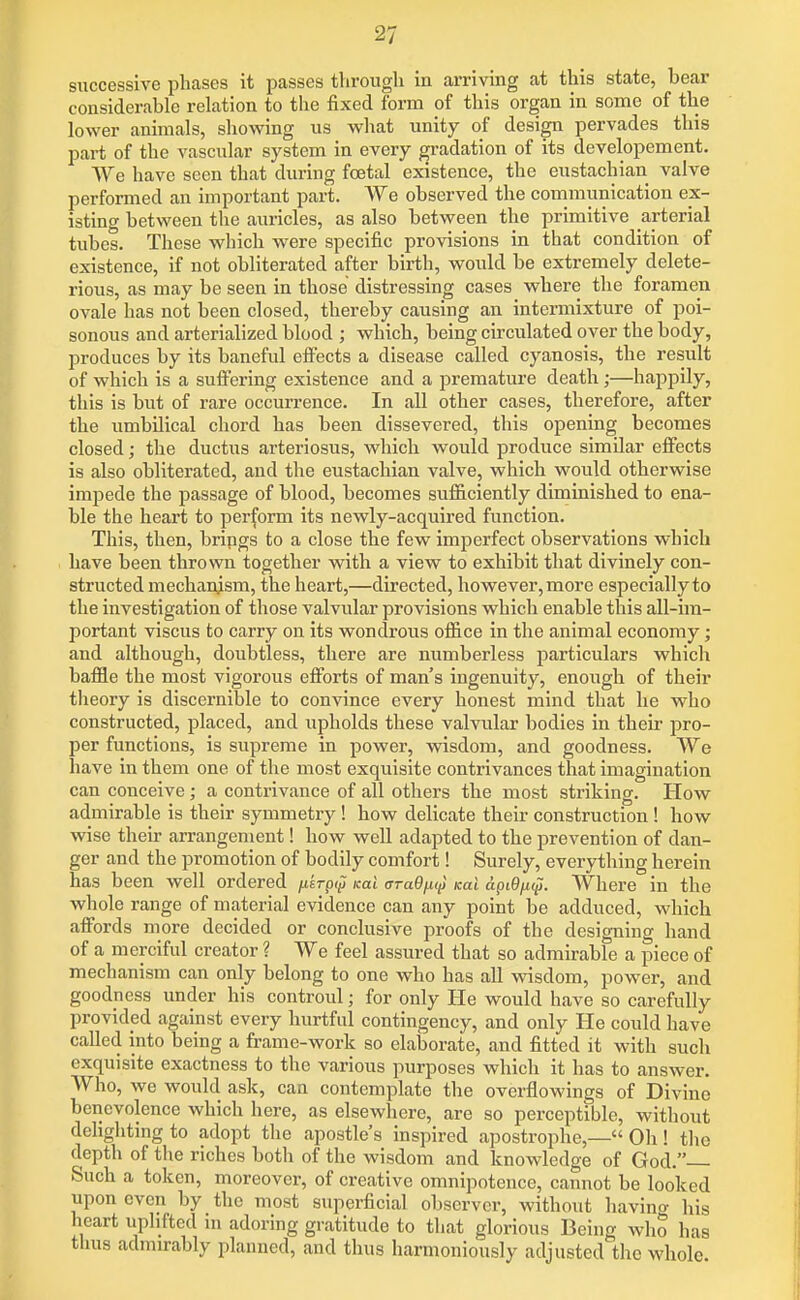 successive phases it passes through in aiTiving at this state, bear considerable relation to the fixed form of this organ in some of the lower animals, showing us wliat unity of design pervades this part of the vascular system in every gradation of its developement. We have seen that during fcetal existence, the eustachian valve performed an important part. We observed the communication ex- isting between the auricles, as also between the primitive arterial tubes. These which were specific provisions in that condition of existence, if not obliterated after birth, would be extremely delete- rious, as may be seen in those distressing cases where the foramen ovale has not been closed, thereby causing an intermixture of poi- sonous and arterialized blood ; which, being circulated over the body, produces by its banefid efi'ects a disease called cyanosis, the result of which is a suflering existence and a premature death;—happily, this is but of rare occurrence. In all other cases, therefore, after the umbilical chord has been dissevered, this opening becomes closed; the ductus arteriosus, which would produce similar effects is also obliterated, and the eustachian valve, which would otherwise impede the passage of blood, becomes sufiiciently diminished to ena- ble the heart to perform its newly-acquired function. This, then, brings to a close the few imperfect observations which have been thrown together with a view to exhibit that divinely con- structed mechanism, the heart,—directed, however, more especially to the investigation of those valvular provisions which enable this all-im- portant viscus to carry on its wondrous ofiice in the animal economy; and although, doubtless, there are numberless particulars which bafile the most vigorous eiForts of man's ingenuity, enough of their theory is discernible to convince every honest mind that he who constructed, placed, and upholds these valvular bodies in their pro- per functions, is supreme in power, wisdom, and goodness. We have in them one of the most exquisite contrivances that imagination can conceive; a contrivance of all others the most striking. How admirable is their symmetry! how delicate their construction ! how wise their arrangement! how well adapted to the prevention of dan- ger and the promotion of bodily comfort! Surely, everything herein has been well ordered /isrpip^ icai araQfit^ Kal api9fi<p. Where in the whole range of material evidence can any point be adduced, which affords more decided or conclusive proofs of the designing hand of a merciful creator ? We feel assured that so admirable a piece of mechanism can only belong to one who has all wisdom, power, and goodness under his controul; for only He would have so carefully provided against every hurtful contingency, and only He could have called into being a frame-work so elaborate, and fitted it with such exquisite exactness to the various purposes which it has to answer. Who, we would ask, can contemplate the overflowings of Divine benevolence which here, as elsewhere, are so perceptible, without dehghting to adopt the apostle's inspired apostrophe,— Oh! the depth of the riches both of the wisdom and knowledge of God. Such a token, moreover, of creative omnipotence, cannot be looked upon even by the most superficial observer, without havino' his heart uplifted m adoring gratitude to that glorious Being who has thus admirably planned, and thus harmoniously adjusted the whole