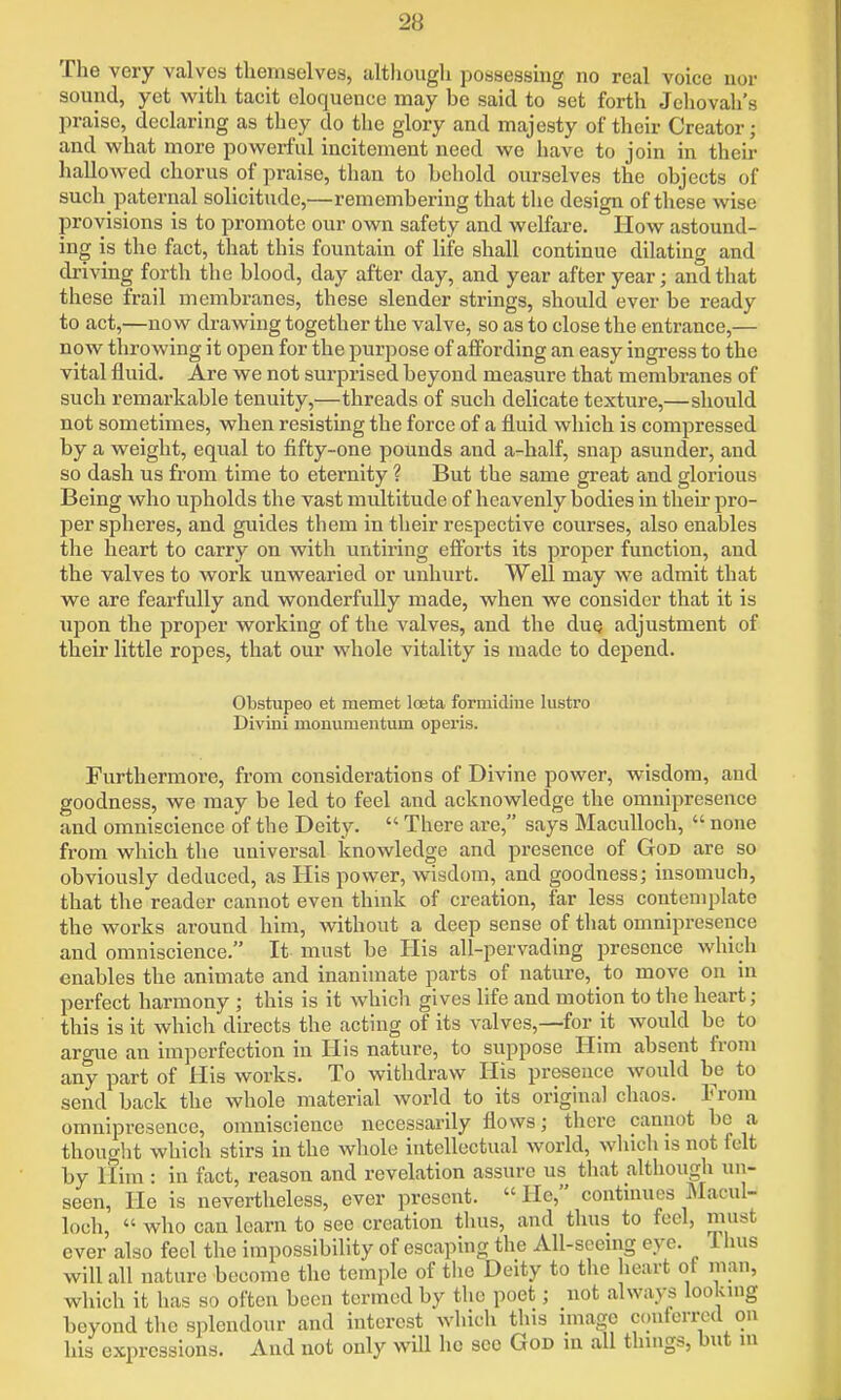 The very valves themselves, although possessmg no real voice nor sound, yet with tacit eloquence may be said to set forth Jehovah's praise, declaring as they do the glory and majesty of their Creator; and what more powerful incitement need we have to join in their hallowed chorus of praise, than to behold ourselves the objects of such paternal solicitude,—remembering that the design of these wise provisions is to promote our own safety and welfare. How astound- ing is the fact, that this fountain of life shall continue dilating and driving forth the blood, day after day, and year after year; and that these frail membranes, these slender strings, should ever be ready to act,—now drawing together the valve, so as to close the entrance,— now throwing it open for the purpose of affording an easy ingress to the vital fluid. Are we not surprised beyond measure that membranes of such remarkable tenuity,—threads of such delicate texture,—should not sometimes, when resisting the force of a fluid which is compressed by a weight, equal to fifty-one pounds and a-half, snap asunder, and so dash us from time to eternity ? But the same great and glorious Being who upholds the vast multitude of heavenly bodies in their pro- per spheres, and guides them in their respective courses, also enables the heart to carry on with untiring eff'orts its proper function, and the valves to work unwearied or unhurt. Well may we admit that we are fearfully and wonderfully made, when we consider that it is upon the proper working of the valves, and the due adjustment of their little ropes, that our whole vitality is made to depend. Obstupeo et raemet loeta formidine lustro Diviui monumentum operis. Furthermore, from considerations of Divine power, wisdom, and goodness, we may be led to feel and acknowledge the omnipresence and omniscience of the Deity.  There are, says Maculloch,  none from which the universal knowledge and presence of God are so obviously deduced, as His power, wisdom, and goodness; insomuch, that the reader cannot even think of creation, far less contemplate the works around him, without a deep sense of that omnipresence and omniscience. It must be His all-pervading presence which enables the animate and inanimate parts of nature, to move on in perfect harmony ; this is it which gives life and motion to the heart; this is it which directs the acting of its valves,—for it would be to argue an imperfection in His nature, to suppose Him absent from any part of His works. To withdraw His presence would be to send back the whole material Avorld to its original chaos. From omnipresence, omniscience necessarily flows; there cannot be a thought which stirs in the whole intellectual world, whicli is not felt by llim : in fact, reason and revelation assure us that although un- seen, He is nevertheless, ever present. He, continues Macul- loch,  who can learn to see creation thus, and thus to feci, must ever also feel the impossibility of escaping the AU-seemg eye. Ihus will all nature become the temple of the Deity to the heart of man, wliich it has so often been termed by the poet; not always lookuig beyond the splendour and interest which tins nnage conferred on his expressions. And not only will he see God in all thmgs, but ni
