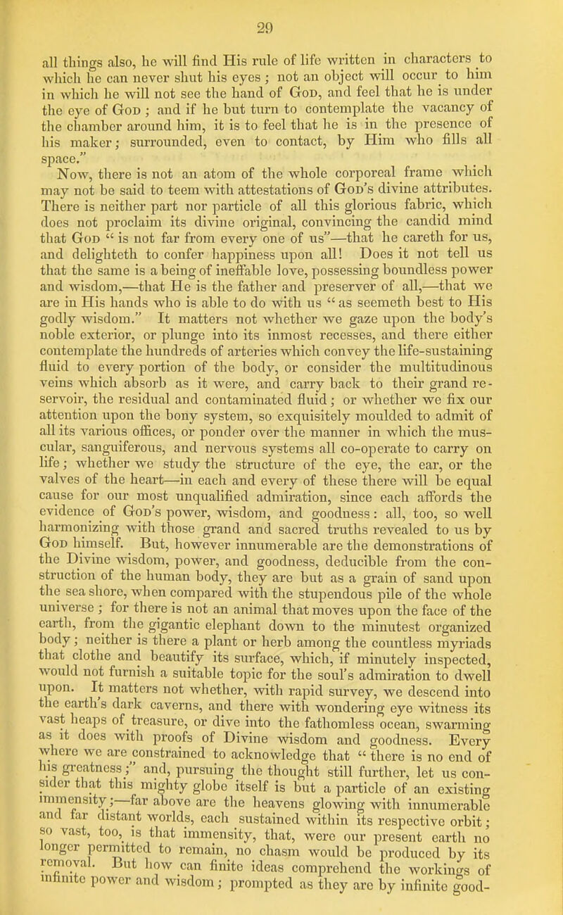 all things also, ho will find His rule of life written in characters to wliich he can never shut his eyes ; not an object will occur^ to him in which he will not see the hand of God, and feel that he is under the eye of God ; and if he but turn to contemplate the vacancy of the chamber around him, it is to feel that he is in_ the presence of his maker; surrounded, even to contact, by Him who fills all space. Now, there is not an atom of the whole corporeal frame wliich may not be said to teem with attestations of God's divine attributes. There is neither part nor particle of all this glorious fabric, which does not proclaim its divine original, convincing the candid mind that God  is not far from every one of us—that he caretb for us, and delighteth to confer happiness upon all! Does it not tell us that the same is a being of ineffable love, possessing boundless power and wisdom,—that He is the father and preserver of all,—that we are in His hands who is able to do with us  as seemeth best to His godly wisdom. It matters not whether we gaze upon the body's noble exterior, or plunge into its inmost recesses, and there either contemplate the hundreds of arteries which convey the life-sustaining fluid to every portion of the body, or consider the multitudinous veins which absorb as it were, and carry back to their grand re- servoir, the residual and contaminated fluid; or whether we fix our attention upon the bony system, so exquisitely moulded to admit of all its various offices, or ponder over the manner in which the mus- cular, sanguiferous, and nervous systems all co-operate to carry on life; whetlier we study the structure of the eye, the ear, or the valves of the heart—in each and every of these there will be equal cause for our most unquahfied admiration, since each affords the evidence of God's power, wisdom, and goodness: all, too, so well harmonizing with those grand and sacred truths revealed to us by God himself. But, however innumerable are the demonstrations of the Divine wisdom, power, and goodness, deducible from the con- struction of the human body, they are but as a grain of sand upon the seashore, when compared with the stupendous pile of the whole universe ; for there is not an animal that moves upon the face of the earth, from the gigantic elephant down to the minutest organized body; neither is there a plant or herb among the countless myriads that clothe and beautify its surface, which, if minutely inspected, would not furnish a suitable topic for the soul's admiration to dwell upon. It matters not whether, with rapid survey, we descend into the earth's dark caverns, and there with wondering eye witness its vast heaps of treasure, or dive into the fathomless ocean, swarming as it does with proofs of Divine wisdom and goodness. Every where we are constrained to acknowledge that  there is no end of his greatness ; and, pursuing the thought still further, let us con- sider that this mighty globe itself is but a particle of an existing immensity;—far above arc the heavens glowing with innumerable and tar distant worlds, each sustained within its respective orbit; so vast, too,_ IS that immensity, that, were our present earth no longer permitted to remain, no chasm would be produced by its removal. But how can finite ideas comprehend the workino-s of inhnite power and wisdom; prompted as they arc by infinite |ood-