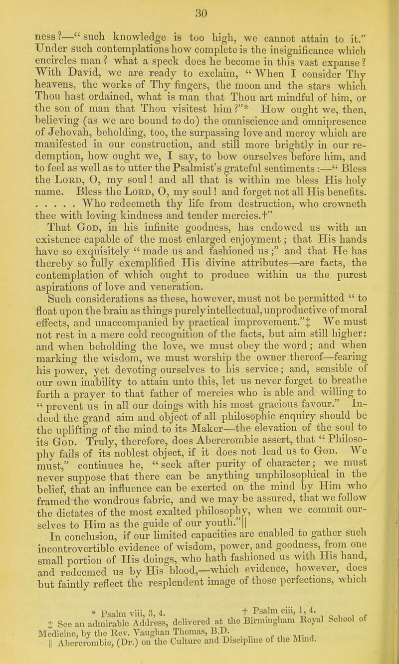 ness ?— such knowledge is too high, we cannot attain to it. Under snch contemplations liow complete is the insignificance which encircles man ? what a speck does he become in this vast expanse ? With David, we are ready to exclaim,  When I consider Tliy heavens, the works of Thy fingers, the moon and the stars which Thou hast ordained, what is man that Thou art mindful of him, or the son of man that Thou visitest him ?* How ought we, then, believing (as we are bound to do) the omniscience and omnipresence of Jehovah, beholding, too, the surpassing love and mercy which are manifested in our construction, and still more brightly in our re- demption, how ought we, I say, to bow ourselves before him, and to feel as well as to utter the Psalmist's grateful sentiments:— Bless the Lord, O, my soul! and all that is within me bless His holy name. Bless the Lord, O, my soul! and forget not all His benefits. Who redeemeth thy life from destruction, who crowneth thee with loving kindness and tender mercies, t That God, in his infinite goodness, has endowed us with an existence capable of the most enlarged enjoyment; that His hands have so exquisitely  made us and fashioned usand that He has thereby so fully exemplified His divine attributes—are facts, the contemplation of which ought to produce within us the purest aspirations of love and veneration. Such considerations as these, however, must not be permitted  to float upon the brain as things purely intellectual, unproductive of moral efifects, and unaccompanied by practical improvement.''^ We must not rest in a mere cold recognition of the facts, but aim still higlier: and when beholding the love, we must obey the word; and when marking the wisdom, we must worship the owner thereof—fearing his power, yet devoting ourselves to his service; and, sensible of our own inability to attain unto this, let us never forget to breathe forth a prayer to that father of mercies who is able and willing to  prevent us in all our doings with his most gracious favour. In- deed the grand aim and object of all philosophic enquiry should be the uplifting of the mind to its Maker—the elevation of the soul to its God. Truly, therefore, does Abercrombie assert, that  Philoso- phy fails of its noblest object, if it does not lead us to God. We must, continues he,  seek after purity of character; we must never suppose that there can be anything unphilosophical_ in the belief, that an influence can be exerted on the mind by Him who framed the wondrous fabric, and we may be assured, that we follow the dictates of the most exalted philosophy, when we commit our- selves to Him as the guide of our youth.|| In conclusion, if our limited capacities are enabled to gather such incontrovertible evidence of wisdom, power, and goodness, from one small portion of His doings, who hath fashioned us with His hand, and redeemed us by His blood,—which evidence, however, does but faintly reflect the resplendent image of those perfections, which * Psalm viii 3 4. + Psalm ciii, 1, 4. t See an admirable Address, delivered at the Birmingliam Royal School of Medicine, by the Rev. Vauglian Tliomas, B.D. II Abercrombie, (Dr.) on the Culture and Discipline of the Mmd.