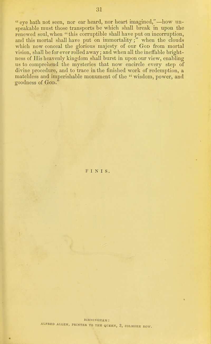  eye hath not seen, nor ear heard, nor heart imagined,—how un- speakable must those transports be which shall break in upon the renewed soul, when  this corruptible shall have put on incorruption, and this mortal shall have put on immortality; when the clouds which now conceal the glorious majesty of our God from mortal vision, shall be for ever rolled away; and when all the ineffable bright- ness of His heavenly kingdom shall burst in upon our view, enabling us to comprehend the mysteries that now encircle every step of divine procediu-e, and to trace in the finished work of redemption, a matchless and imperishable monument of the  wisdom, power, and goodness of God. FINIS. BinjiiNonAM: ALFRED ALtBN, miNTJSR TO THE (JUEEN, 3, COLJIORE HOW.