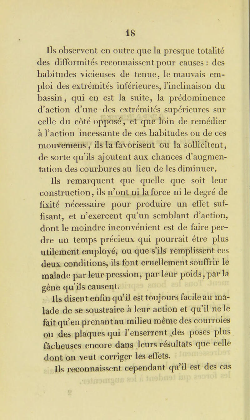 Ils observent en outre que la presque totalité des difformités reconnaissent pour causes : des habitudes vicieuses de tenue, le mauvais em- ploi des extrémités inférieures, l'inclinaison du bassin, qui en est la suite, la prédominence d'action d'une des extrémités supérieures sur celle du côté opposé, et que loin de remédier à l'action incessante de ces habitudes ou de ces mouvemens , ils la favorisent ou la sollicitent, de sorte qu'ils ajoutent aux chances d'augmen- tation des courbures au lieu de les diminuer. Ils remarquent que quelle que soit leur construction, ils n'ont ni la force ni le degré de fixité nécessaire pour produire un effet suf- fisant, et n'exercent qu'un semblant d'action, dont le moindre inconvénient est de faire per- dre un temps précieux qui pourrait être plus utilement employé, ou que s'ils remplissent ces deux conditions, ils font cruellement souffrir le malade par leur pression, par leur poids, par la géne qu'ils causent. Ils disent enfin qu'il est toujours facile au ma- lade de se soustraire à leur action et qu'il ne le fait qu'en prenant au milieu même des courroies ou des plaques qui l'enserrent .des poses plus fâcheuses encore dans leurs résultats que celle dont on veut corriger les effets. Ils reconnaissent cependant qu'il est des cas