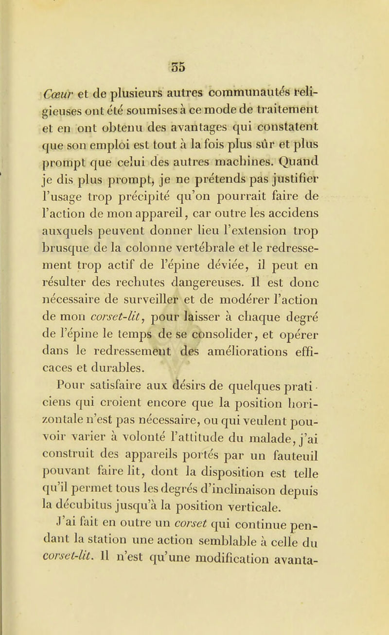 Cœur et de plusieurs autres communautés reli- gieuses ont été soumises à ce mode de traitement et en ont obtenu des avantages qui constatent que son emploi est tout à la fois plus sûr et plus prompt que celui des autres machines. Quand je dis plus prompt, je ne prétends pas justifier l'usage trop précipité qu'on pourrait faire de l'action de mon appareil, car outre les accidens auxquels peuvent donner lieu l'extension trop brusque de la colonne vertébrale et le redresse- ment trop actif de l'épine déviée, il peut en résulter des rechutes dangereuses. Il est donc nécessaire de surveiller et de modérer l'action de mon corset-lit, pour laisser à chaque degré de l'épine le temps de se consolider, et opérer dans le redressement des améliorations effi- caces et durables. Pour satisfaire aux désirs de quelques prati ciens qui croient encore que la position hori- zontale n'est pas nécessaire, ou qui veulent pou- voir varier à volonté l'attitude du malade, j'ai construit des appareils portés par un fauteuil pouvant faire lit, dont la disposition est telle qu'il permet tous les degrés d'inclinaison depuis la décubitus jusqu'à la position verticale. J'ai fait en outre un corset qui continue pen- dant la station une action semblable à celle du corset-lit. 11 n'est qu'une modification avanta-