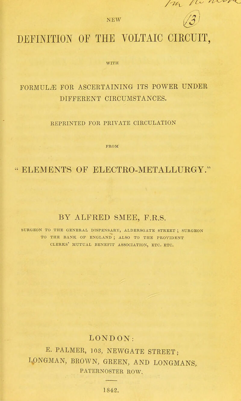 NEW DEFINITION or THE VOLTAIC CIRCUIT, WITH FORMULA FOR ASCERTAINING ITS POWER UNDER DIFFERENT CIRCUMSTANCES. REPRINTED FOR PRIVATE CIRCULATION  ELEMENTS OF ELECTRO-METALLURGY. BY ALFRED SMEE, F.R.S. SURGEON TO THE GENERAL DISPENSARY, ALDERSGATE STREET ; SURGEON TO THE BANK OP ENGLAND ; ALSO TO THE TROVIDENT clerks' MUTUAL BENEFIT ASSOCIATION, ETC. ETC. LONDON: E. PALMER, 103, NEWGATE STREET; I^ONGMAN, BROWN, GREEN, AND LONGMANS, PATERNOSTER ROW. 1842.