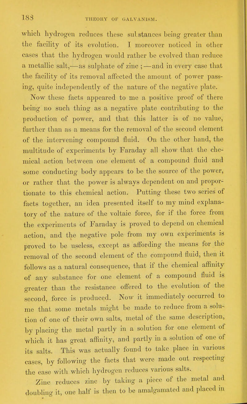 183 THEORY OF GALVANlfciM. which hydrogen reduces these sulstances being greater than the facihty of its evolution. I moreover noticed in other cases that the hydrogen would rather be evolved than reduce a metallic salt,—as sulphate of zinc ;—and in every case that the facility of its removal affected the amount of power pass- ing, quite independently of the nature of the negative plate. Now these facts appeared to me a positive proof of there being no such thing as a negative plate contributing to the production of power, and that this latter is of no value, further than as a means for the removal of the second element of the intervening compound fluid. On the other hand, the multitude of experiments by Faraday all show that the che- mical action between one element of a compound fluid and some conducting body appears to be the source of the power, or rather that the power is always dependent on and propor- tionate to this chemical action. Putting these two series of facts together, an idea presented itself to my mind explana- tory of the nature of the voltaic force, for if the force from the experiments of Faraday is proved to depend on chemical action, and the negative pole from my own experiments is proved to be useless, except as affording the means for the removal of the second element of the compoimd fluid, then it follows as a natural consequence, that if the chemical affinity of any substance for one element of a compound fluid is greater than the resistance offered to the evolution of the second, force is produced. Now it immediately occurred to me that some metals might be made to reduce from a solu- tion of one of their own salts, metal of the same description, by placing the metal partly in a solution for one element of which it has great affinity, and partly in a solution of one of its salts. This was actually found to take place in various cases, by following the facts that were made out respecting the ease with which hydrogen reduces various salts. Zinc reduces zinc by taking a piece of the metal and doubling it, one half is then to be amalgamated and placed in