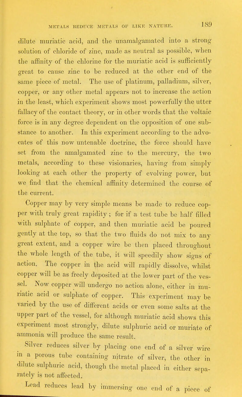 METALS HEOriCE METALS 01' MKE NATUKE. dilute muriatic acid, and the unamalganiated into a strong solution of chloride of zinc, made as neutral as possible, when the affinity of the chlorine for the muriatic acid is sufficiently great to cause zinc to be reduced at the other end of the same piece of metal. The use of platinum, palladium, silver, copper, or any other metal appears not to increase the action in the least, which experiment shows most powerfully the utter fallacy of the contact theory, or in other words that the voltaic force is in any degree dependent on the opposition of one sub- stance to another. In this experiment according to the advo- cates of this now untenable doctrine, the force should have set from the amalgamated zinc to the mercury, the two metals, according to these visionaries, having from simply looking at each other the property of evolving power, but we find that the chemical affinity determined the course of the cm'rent. Copper may by very simple means be made to reduce cop- per with truly great rapidity ; for if a test tube be half filled with sulphate of copper, and then muriatic acid be poured gently at the top, so that the two fluids do not mix to any great extent, and a copper wire be then placed throughout the whole length of the tube, it will speedily show signs of action. The copper in the acid will rapidly dissolve, whilst copper will be as freely deposited at the lower part of the ves- sel. Now copper will imdergo no action alone, either in mu- riatic acid or sulphate of copper. This experiment may be varied by the use of ditferent acids or even some salts at the upper part of the vessel, for although muriatic acid shows this experiment most strongly, dilute sulphuric acid or muriate of ammonia will produce the same result. Silver reduces silver by placing one end of a silver wire in a porous tube containing nitrate of silver, the other in dilute sulphuric acid, though the metal placed in either sepa- rately is not affected. Lead reduces lead by immersing one end of a piece of