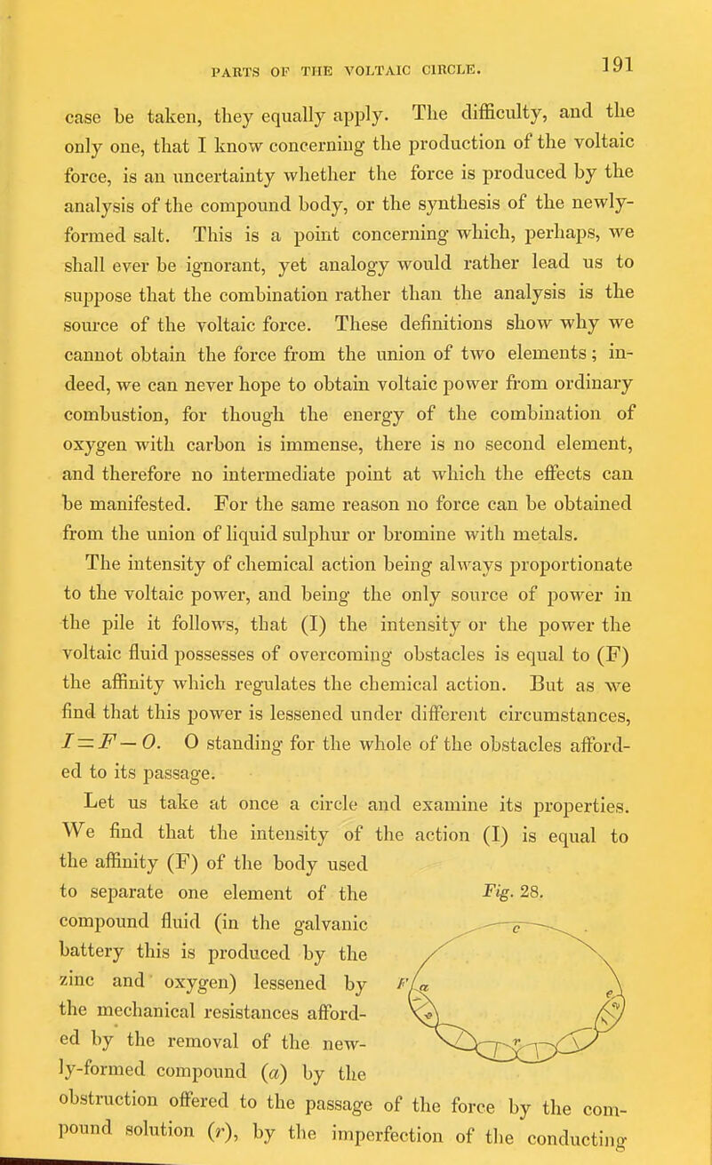 case be taken, they equally apply. The difficulty, and the only one, that I know concerning the production of the voltaic force, is an uncertainty whether the force is produced by the analysis of the compound body, or the synthesis of the newly- formed salt. This is a point concerning which, perhaps, we shall ever be ignorant, yet analogy would rather lead us to suppose that the combination rather than the analysis is the source of the voltaic force. These definitions show why we cannot obtain the force from the union of two elements; in- deed, we can never hope to obtain voltaic power fi-om ordinary combustion, for though the energy of the combination of oxygen with carbon is immense, there is no second element, and therefore no intermediate point at which the effects can be manifested. Eor the same reason no force can be obtained from the union of liquid sulphur or bromine with metals. The intensity of chemical action being always proportionate to the voltaic power, and being the only source of power in the pile it follows, that (I) the intensity or the power the voltaic fluid possesses of overcoming obstacles is equal to (F) the affinity which regulates the chemical action. But as we find that this power is lessened under diffisrent circumstances, I—F— 0. O standing for the whole of the obstacles affiard- ed to its passage. Let us take at once a circle and examine its properties. We find that the intensity of the action (I) is equal to the affinity (F) of the body used to separate one element of the ^ig- 28, compound fluid (in the galvanic battery this is produced by the zinc and oxygen) lessened by the mechanical resistances afford- ed by the removal of the new- ly-formed compound {a) by the obstruction offered to the passage of the force by the com- pound solution (r), by tlie imperfection of the conducting