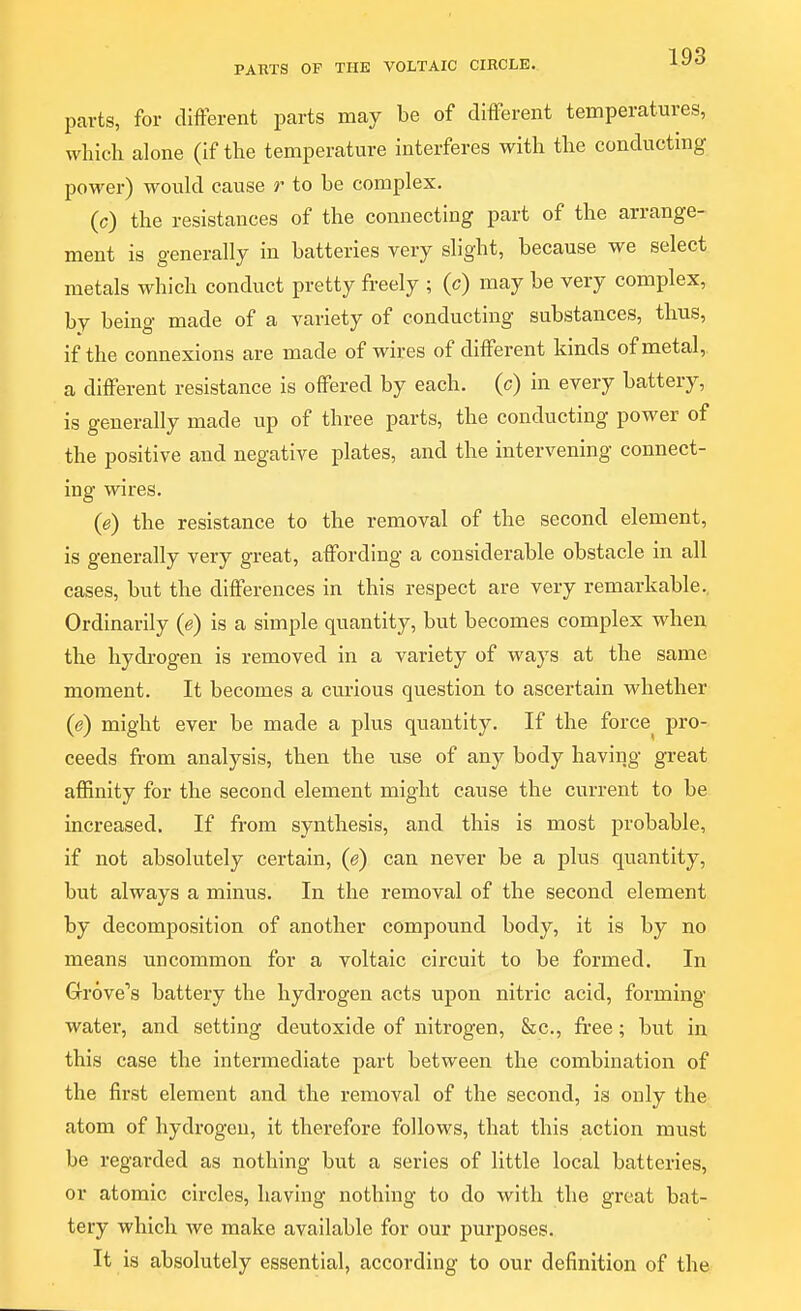 parts, for different parts may be of different temperatures, which alone (if the temperature interferes with the conducting power) would cause r to be complex. (c) the resistances of the connecting part of the arrange- ment is generally in batteries very slight, because we select metals which conduct pretty freely ; (c) may be very complex, by being made of a variety of conducting substances, thus, if the connexions are made of wires of different kinds of metal, a different resistance is offered by each, (c) in every battery, is generally made up of three parts, the conducting power of the positive and negative plates, and the intervening connect- ing wires. (e) the resistance to the removal of the second element, is generally very great, affording a considerable obstacle in all cases, but the differences in this respect are very remarkable.. Ordinarily (e) is a simple quantity, but becomes complex when the hydrogen is removed in a variety of ways at the same moment. It becomes a cm-lous question to ascertain whether (e) might ever be made a plus quantity. If the force^ pro- ceeds from analysis, then the use of any body having great affinity for the second element might cause the current to be increased. If from synthesis, and this is most probable, if not absolutely certain, (e) can never be a plus quantity, but always a minus. In the removal of the second element by decomposition of another compound body, it is by no means uncommon for a voltaic circuit to be formed. In Grove's battery the hydrogen acts upon nitric acid, forming- water, and setting deutoxide of nitrogen, &c., free; but in this case the intermediate part between the combination of the first element and the removal of the second, is only the atom of hydrogen, it therefore follows, that this action must be regarded as nothing but a series of little local batteries, or atomic circles, having nothing to do with the great bat- tery which we make available for our purposes. It is absolutely essential, according to our definition of the