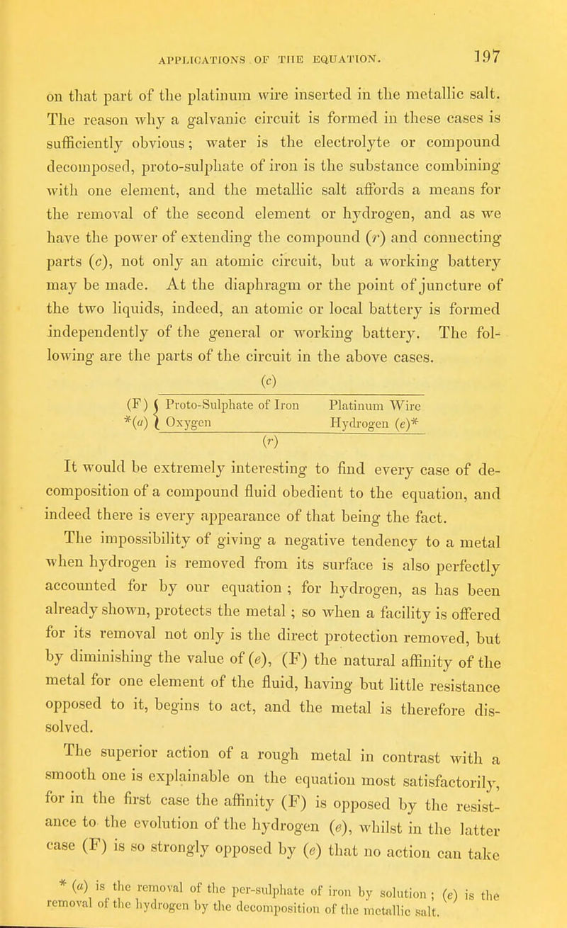 on that part of the platinum wire inserted in the metallic salt. The reason why a galvanic circuit is formed in these cases is sufficiently obvious; water is the electrolyte or compound decomposed, proto-sulphate of iron is the substance combining with one element, and the metallic salt affords a means for the removal of the second element or hydrogen, and as we have the power of extending the compound (r) and connecting parts (c), not only an atomic circuit, but a working battery may be made. At the diaphragm or the point of juncture of the two liquids, indeed, an atomic or local battery is formed independently of the general or working battery. The fol- lowing are the parts of the circuit in the above cases. W (F) ( Proto-Sulphate of Iron Platinum Wire *(«) \ Oxygen Hydrogen (e)* ¥) It would be extremely interesting to find every case of de- composition of a compound fluid obedient to the equation, and indeed there is every appearance of that being the fact. The impossibility of giving a negative tendency to a metal when hydrogen is removed from its surface is also perfectly accounted for by our equation ; for hydrogen, as has been already shown, protects the metal; so when a facility is offered for its removal not only is the direct protection removed, but by diminishing the value of (e), (F) the natural affinity of the metal for one element of the fluid, having but little resistance opposed to it, begins to act, and the metal is therefore dis- solved. The superior action of a rough metal in contrast with a smooth one is explainable on the equation most satisfactorily, for in the first case the affinity (F) is opposed by the resist- ance to. the evolution of the hydrogen (e), whilst in the latter case (F) is so strongly opposed by (e) that no action can take remov {a) is the removal of the per-sulphate of iron by solution ; (e) is the 3val of tlie hydrogen by the decomposition of the metallic salt.