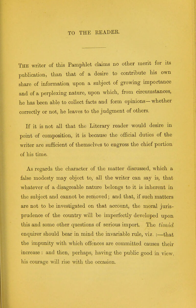 TO THE READER. The writer of this Pamphlet claims no other merit for its publication, than that of a desire to contribute his own share of information upon a subject of growing importance and of a perplexing nature, upon which, from cii'cumstances, he has been able to collect facts and form opinions—whether correctly or not, he leaves to the judgment of others. If it is not all that the Literary reader would desire in point of composition, it is because the official duties of the writer are sufficient of themselves to engross the chief portion of his time. As regards the character of the matter discussed, which a false modesty may object to, all the writer can say is, that whatever of a disagreable nature belongs to it is inherent in the subject and cannot be removed; and that, if such matters are not to be investigated on that account, the moral juris- prudence of the country will be imperfectly developed upon this and some other questions of serious import. The timid enquirer should bear in mind the invariable rule, viz, :—that the impunity with which offences are committed causes their increase : and then, perhaps, having the public good in view, his courage will rise with the occasion.
