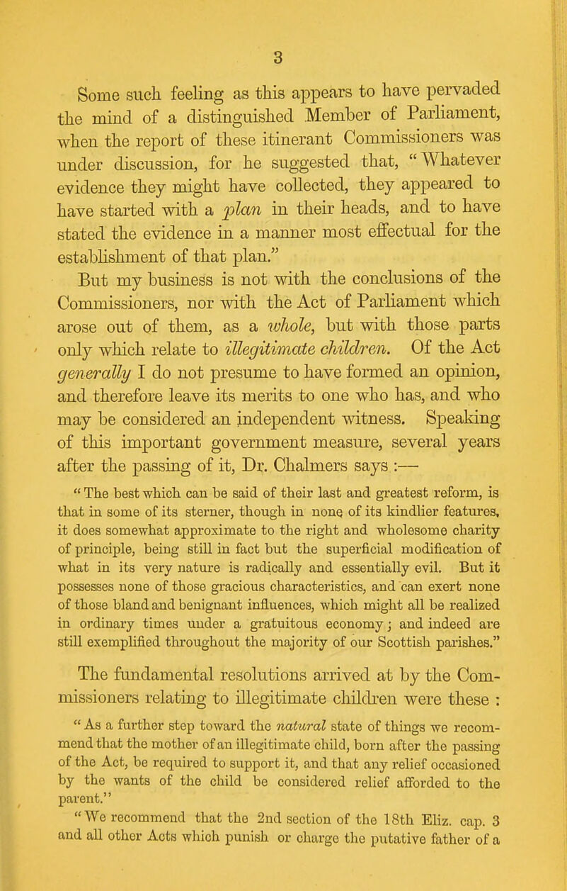Some such feeling as this appears to have pervaded the mind of a distinguished Member of Parliament, when the report of these itinerant Commissioners was under discussion, for he suggested that, Whatever evidence they might have collected, they appeared to have started with a plan in their heads, and to have stated the evidence in a manner most effectual for the establishment of that plan, But my business is not with the conclusions of the Commissioners, nor with the Act of Parliament which arose out of them, as a whole, but with those parts only which relate to illegitimate children. Of the Act generally I do not presume to have formed an opinion, and therefore leave its merits to one who has, and who may be considered an independent witness. Speaking of this important government measure, several years after the passing of it. Dr. Chalmers says :—  The best whioli can be said of their last and greatest reform, is that in some of its sterner, though in nonq of its kindlier features, it does somewhat approximate to the right and wholesome charity of principle, being still in fact but the superficial modification of what in its very nature is radically and essentially evil. But it possesses none of those gracious characteristics, and can exert none of those bland and benignant influences, which might all be realized in ordinary times under a gratuitous economy; and indeed are still exemplified throughout the majority of our Scottish parishes, The fundamental resolutions arrived at by the Com- missioners relating to illegitimate children were these :  As a further step toward the natural state of things we recom- mend that the mother of an illegitimate child, born after the passing of the Act, be required to support it, and that any relief occasioned by the wants of the child be considered relief afforded to the parent. We recommend that the 2nd section of the 18th Eliz. cap. 3 and all other Acts which punish or charge the putative father of a